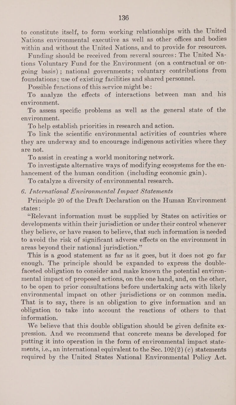 to constitute itself, to form: working relationships with the United Nations environmental executive as well as other offices and bodies within and without the United Nations, and to provide for resources. Funding should be received from several sources: The United Na- tions Voluntary Fund for the Environment (on a contractual or on- going basis); national governments; voluntary contributions from foundations; use of existing facilities and shared personnel. — Possible functions of this service might be: To analyze the effects of interactions between man and his environment. To assess specific problems as well as the general state of the environment. To help establish priorities in research and action. To link the scientific environmental activities of countries where they are underway and to encourage indigenous activities where they are not. To assist in creating a world monitoring network. To investigate alternative ways of modifying ecosystems for the en- hancement of the human condition (including economic gain). To catalyze a diversity of environmental research. 6. International Environmental Impact Statements Principle 20 of the Draft Declaration on the Human Environment states : “Relevant information must be supplied by States on activities or developments within their jurisdiction or under their control whenever they believe, or have reason to believe, that such information is needed to avoid the risk of significant adverse effects on the environment in areas beyond their national jurisdiction.” This is a good statement as far as it goes, but it does not go far enough. The principle should be expanded to express the double- faceted obligation to consider and make known the potential environ- mental impact of proposed actions, on the one hand, and, on the other, to 'be open to prior consultations before undertaking acts with likely environmental impact on other jurisdictions or on common media. That is to say, there is an obligation to give information and an obligation to take into account the reactions of others to that information. We believe that this double obligation should be given definite ex- pression. And we recommend that concrete means be developed for putting it into operation in the form of environmental impact state- ments, i.e., an international equivalent to the Sec. 102(2) (c) statements required by the United States National Environmental Policy Act.