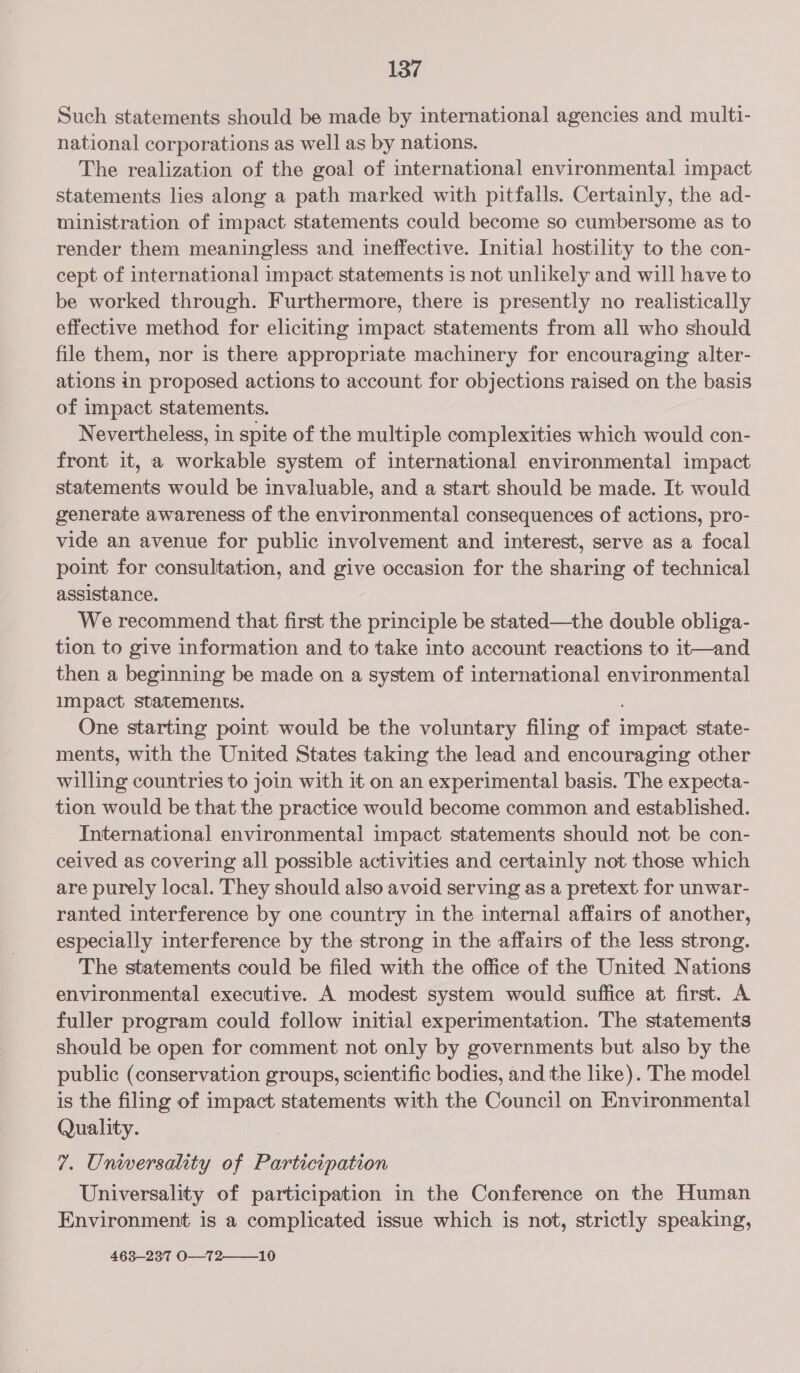Such statements should be made by international agencies and multi- national corporations as well as by nations. The realization of the goal of international environmental impact statements lies along a path marked with pitfalls. Certainly, the ad- ministration of impact statements could become so cumbersome as to render them meaningless and ineffective. Initial hostility to the con- cept of international impact statements is not unlikely and will have to be worked through. Furthermore, there is presently no realistically effective method for eliciting impact statements from all who should file them, nor is there appropriate machinery for encouraging alter- ations in proposed actions to account for objections raised on the basis of impact statements. Nevertheless, in spite of the multiple complexities which would con- front it, a workable system of international environmental impact statements would be invaluable, and a start should be made. It would generate awareness of the environmental consequences of actions, pro- vide an avenue for public involvement and interest, serve as a focal point for consultation, and give occasion for the sharing of technical assistance. We recommend that first the principle be stated—the double obliga- tion to give information and to take into account reactions to it—and then a beginning be made on a system of international environmental impact statements. One starting point would be the voluntary filing of impact state- ments, with the United States taking the lead and encouraging other wing countries to join with it on an experimental basis. The expecta- tion would be that the practice would become common and established. International environmental impact statements should not be con- ceived as covering all possible activities and certainly not those which are purely local. They should also avoid serving as a pretext for unwar- ranted interference by one country in the internal affairs of another, especially interference by the strong in the affairs of the less strong. The statements could be filed with the office of the United Nations environmental executive. A modest system would suffice at first. A fuller program could follow initial experimentation. The statements should be open for comment not only by governments but also by the public (conservation groups, scientific bodies, and the like). The model is the filing of impact statements with the Council on Environmental Quality. 7. Unwersality of Participation Universality of participation in the Conference on the Human Environment is a complicated issue which is not, strictly speaking, 463—237 O—72——10