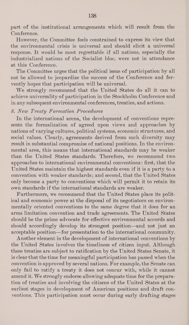 part of the institutional arrangements which will result from the Conference. However, the Committee feels constrained to express its view that the environmental crisis is universal and should elicit a universal response. It would be most regrettable if all nations, especially the industrialized nations of the Socialist bloc, were not in attendance at this Conference. The Committee urges that the political issue of participation a all not be allowed to jeopardize the success of the Conference and fer- vently hopes that participation will be universal. We strongly recommend that the United States do all it can to achieve universality of participation in the Stockholm Conference and in any subsequent environmental conferences, treaties, and actions. &amp; New Treaty Formation Procedures In the international arena, the development of conventions repre- sents the formalization of agreed upon views and approaches by nations of varying cultures, political systems, economic structures, and social values. Clearly, agreements derived from such diversity may result in substantial compromise of national positions. In the environ- mental area, this means that international standards may be weaker than the United States standards. Therefore, we recommend two approaches to international environmental conventions: first, that the United States maintain the highest standards even if it is a party toa convention with weaker standards; and second, that the United States only become a party to conventions which will permit it to retain its own standards if the international standards are weaker. Furthermore, we recommend that the United States place its polit- ical and economic power at the disposal of its negotiators on environ- mentally oriented conventions to the same degree that it does for an arms limitation convention and trade agreements. The United States should be the prime advocate for effective environmental accords and should accordingly develop its strongest position—and not just an acceptable position—for presentation to the international community. Another element in the development of international conventions by the United States involves the timeliness of citizen input. Although these treaties are subject to ratification by the United States Senate, it is clear that the time for meaningful participation has passed when the convention is approved by several nations. For example, the Senate can only fail to ratify a treaty it does not concur with, while it cannot amend it. We strongly endorse allowing adequate time for the prepara- tion of treaties and involving the citizens of the United States at the earliest stages in development of American positions and draft con- ventions. This participation must occur during early drafting stages