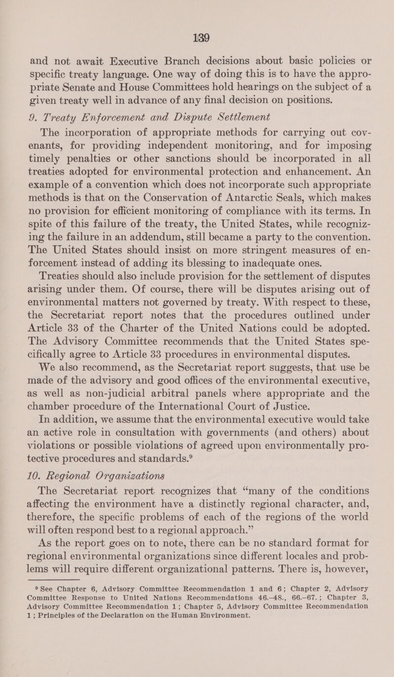and not await Executive Branch decisions about basic policies or specific treaty language. One way of doing this is to have the appro- priate Senate and House Committees hold hearings on the subject of a given treaty well in advance of any final decision on positions. 9. Treaty Enforcement and Dispute Settlement The incorporation of appropriate methods for carrying out cov- enants, for providing independent monitoring, and for imposing timely penalties or other sanctions should be incorporated in all treaties adopted for environmental protection and enhancement. An example of a convention which does not incorporate such appropriate methods is that on the Conservation of Antarctic Seals, which makes no provision for efficient monitoring of compliance with its terms. In spite of this failure of the treaty, the United States, while recogniz- ing the failure in an addendum, still became a party to the convention. The United States should insist on more stringent measures of en- forcement instead of adding its blessing to inadequate ones. Treaties should also include provision for the settlement of disputes arising under them. Of course, there will be disputes arising out of environmental matters not governed by treaty. With respect to these, the Secretariat report notes that the procedures outlined under Article 33 of the Charter of the United Nations could be adopted. The Advisory Committee recommends that the United States spe- cifically agree to Article 33 procedures in environmental disputes. We also recommend, as the Secretariat report suggests, that use be made of the advisory and good offices of the environmental executive, as well as non-judicial arbitral panels where appropriate and the chamber procedure of the International Court of Justice. In addition, we assume that the environmental executive would take an active role in consultation with governments (and others) about violations or possible violations of agreed upon environmentally pro- tective procedures and standards.® 10. Regional Orgamzations The Secretariat report recognizes that “many of the conditions affecting the environment have a distinctly regional character, and, therefore, the specific problems of each of the regions of the world will often respond best to a regional approach.” As the report goes on to note, there can be no standard format for regional environmental organizations since different locales and prob- lems will require different organizational patterns. There is, however, ®See Chapter 6, Advisory Committee Recommendation 1 and 6; Chapter 2, Advisory Committee Response to United Nations Recommendations 46.—48., 66.—67.; Chapter 3, Advisory Committee Recommendation 1; Chapter 5, Advisory Committee Recommendation 1; Principles of the Declaration on the Human Environment.