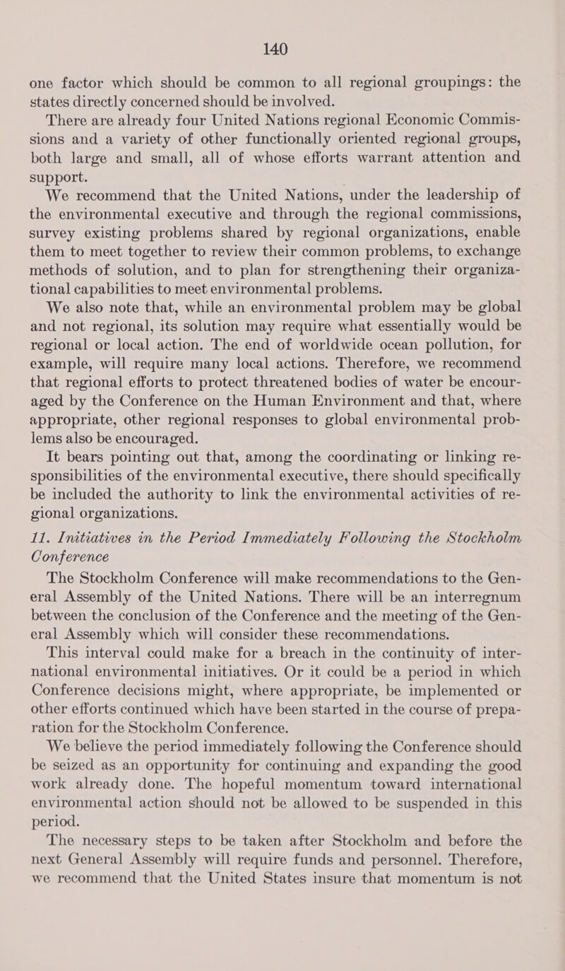 one factor which should be common to all regional groupings: the states directly concerned should be involved. There are already four United Nations regional Economic Commis- sions and a variety of other functionally oriented regional groups, both large and small, all of whose efforts warrant attention and support. We recommend that the United Nations, under the leadership of the environmental executive and through the regional commissions, survey existing problems shared by regional organizations, enable them to meet together to review their common problems, to exchange methods of solution, and to plan for strengthening their organiza- tional capabilities to meet environmental problems. We also note that, while an environmental problem may be global and not regional, its solution may require what essentially would be regional or local action. The end of worldwide ocean pollution, for example, will require many local actions. Therefore, we recommend that regional efforts to protect threatened bodies of water be encour- aged by the Conference on the Human Environment and that, where appropriate, other regional responses to global environmental prob- lems also be encouraged. It bears pointing out that, among the coordinating or linking re- sponsibilities of the environmental executive, there should specifically be included the authority to link the environmental activities of re- gional organizations. 11. Inctiatives in the Period Immediately PCED the Stockholm Conference The Stockholm Conference will make recommendations to the Gen- eral Assembly of the United Nations. There will be an interregnum between the conclusion of the Conference and the meeting of the Gen- eral Assembly which will consider these recommendations. This interval could make for a breach in the continuity of inter- national environmental initiatives. Or it could be a period in which Conference decisions might, where appropriate, be implemented or other efforts continued which have been started in the course of prepa- ration for the Stockholm Conference. We believe the period immediately following the Conference should be seized as an opportunity for continuing and expanding the good work already done. The hopeful momentum toward international environmental action should not be allowed to be suspended in this period. The necessary steps to be taken after Stockholm and before the next General Assembly will require funds and personnel. Therefore, we recommend that the United States insure that momentum is not