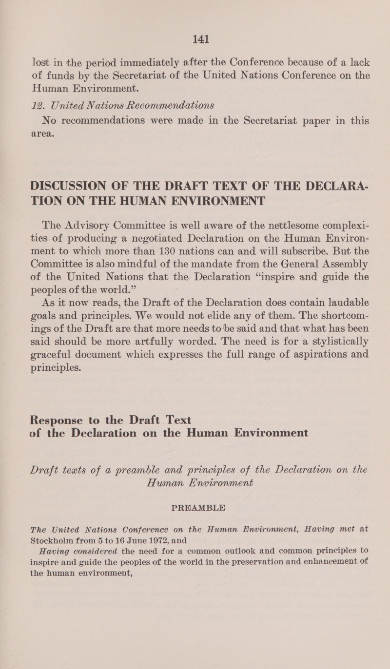 lost in the period immediately after the Conference because of a lack of funds by the Secretariat of the United Nations Conference on the Human Environment. 12. United Nations Recommendations No recommendations were made in the Secretariat paper in this area. DISCUSSION OF THE DRAFT TEXT OF THE DECLARA- TION ON THE HUMAN ENVIRONMENT The Advisory Committee is well aware of the nettlesome complexi- ties of producing a negotiated Declaration on the Human Environ- ment to which more than 130 nations can and will subscribe. But the Committee is also mindful of the mandate from the General Assembly of the United Nations that the Declaration “inspire and guide the peoples of the world.” As it now reads, the Draft of the Declaration does contain laudable goals and principles. We would not elide any of them. The shortcom- ings of the Draft are that more needs to be said and that what has been said should be more artfully worded. The need is for a stylistically graceful document which expresses the full range of aspirations and principles. Response to the Draft Text of the Declaration on the Human Environment Draft texts of a preamble and principles of the Declaration on the Human Environment PREAMBLE The United Nations Conference on the Human Environment, Having met at Stockholm from 5 to 16 June 1972, and Having considered the need for a common outlook and common principles to inspire and guide the peoples of the world in the preservation and enhancement of the human environment,