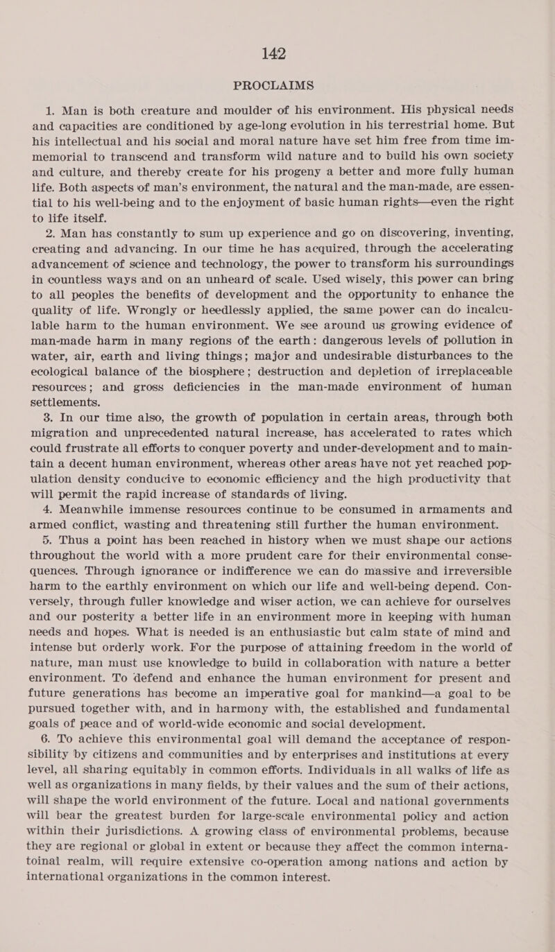 PROCLAIMS 1. Man is both creature and moulder of his environment. His physical needs and capacities are conditioned by age-long evolution in his terrestrial home. But his intellectual and his social and moral nature have set him free from time im- memorial to transcend and transform wild nature and to build his own society and culture, and thereby create for his progeny a better and more fully human life. Both aspects of man’s environment, the natural and the man-made, are essen- tial to his well-being and to the enjoyment of basic human rights—even the right to life itself. 2. Man has constantly to sum up experience and go on discovering, inventing, creating and advancing. In our time he has acquired, through the accelerating advancement of science and technology, the power to transform his surroundings in countless ways ‘and on an unheard of scale. Used wisely, this power can bring to all peoples the benefits of development and the opportunity to enhance the quality of life. Wrongly or heedlessly applied, the same power can do incalcu- lable harm to the human environment. We see around us growing evidence of man-made harm in many regions of the earth: dangerous levels of pollution in water, air, earth and living things; major and undesirable disturbances to the ecological balance of the biosphere; destruction and depletion of irreplaceable resources; and gross deficiencies in the man-made environment of human settlements. 3. In our time also, the growth of population in certain areas, through both migration and unprecedented natural increase, has accelerated to rates which could frustrate all efforts to conquer poverty and under-development and to main- tain a decent human environment, whereas other areas have not yet reached pop- ulation density conducive to economic efficiency and the high productivity that will permit the rapid increase of standards of living. 4. Meanwhile immense resources continue to be consumed in armaments and armed conflict, wasting and threatening still further the human environment. 5. Thus a point has been reached in history when we must shape our actions throughout the world with a more prudent care for their environmental conse- quences. Through ignorance or indifference we can do massive and irreversible harm to the earthly environment on which our life and well-being depend. Con- versely, through fuller knowledge and wiser action, we can achieve for ourselves and our posterity a better life in an environment more in keeping with human needs and hopes. What is needed is an enthusiastic but calm state of mind and intense but orderly work. For the purpose of attaining freedom in the world of nature, man must use knowledge to build in collaboration with nature a better environment. To defend and enhance the human environment for present and future generations has become an imperative goal for mankind—a goal to be pursued together with, and in harmony with, the established and fundamental goals of peace and of world-wide economic and social development. 6. To achieve this environmental goal will demand the acceptance of respon- sibility by citizens and communities and by enterprises and institutions at every level, all sharing equitably in common efforts. Individuals in all walks of life as well as organizations in many fields, by their values and the sum of their actions, will shape the world environment of the future. Local and national governments will bear the greatest burden for large-scale environmental policy and action within their jurisdictions. A growing class of environmental problems, because they are regional or global in extent or because they affect the common interna- toinal realm, will require extensive co-operation among nations and action by international organizations in the common interest.