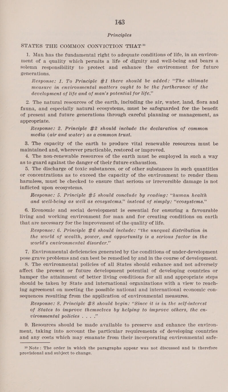 Principles STATES THE COMMON CONVICTION THAT” 1. Man has the fundamental right to adequate conditions of life, in an environ- ment of a quality which permits a life of dignity and well-being and bears a solemn responsibility to protect and enhance the environment for future generations. Response: 1. To Principle #1 there should be added: “The ultimate measure in environmental matters ought to be the furtherance of the development of life and of man’s potential for life.” 2. The natural resources of the earth, including the air, water, land, flora and fauna, and especially natural ecosystems, must be safeguarded for the benefit of present and future generations through careful planning or management, as appropriate. : Response: 2. Principle #2 should include the declaration of common media (air and water) as a common trust. 3. The capacity of the earth to produce vital renewable resources must be maintained and, wherever practicable, restored or improved. 4, The non-renewable resources of the earth must be employed in such a way as to guard against the danger of their future exhaustion. 5. The discharge of toxic substances, or of other substances in such quantities or concentrations as to exceed the capacity of the environment to render them harmless, must be checked to ensure that serious or irreversible damage is not inflicted upon ecosystems. Response: 5. Principle #5 should conclude by reading: “human health and well-being as well as ecosystems.” instead of simply: “ecosystems.” 6. Economic and social development is essential for ensuring a favourable living and working environment for man and for creating conditions on earth that are necessary for the improvement of the quality of life. Response: 6. Principle #6 should include: “the unequal distribution in the world of wealth, power, and opportunity is a serious factor in the world’s environmental disorder.” 7. Environmental deficiencies generated by the conditions of under-development. pose grave problems and can best be remedied by and in the course of development. 8. The environmental policies of all States should enhance and not adversely affect the present or future development potential of developing countries or hamper the attainment of better living conditions for all and appropriate steps should be taken by State and international organizations with a view to reach- ing agreement on meeting the possible national and international economic con- sequences resulting from the application of environmental measures. Response: 8. Principle #8 should begin: “Since it is in the self-interest of States to improve themselves by helping to improve others, the en- vironmental policies... .” 9. Resources should be made available to preserve and enhance the environ- ment, taking into account the particular requirements of developing countries and any costs which may emanate from their incorporating environmental safe- 10 Note: The order in which the paragraphs appear was not discussed and is therefore provisional and subject to change.