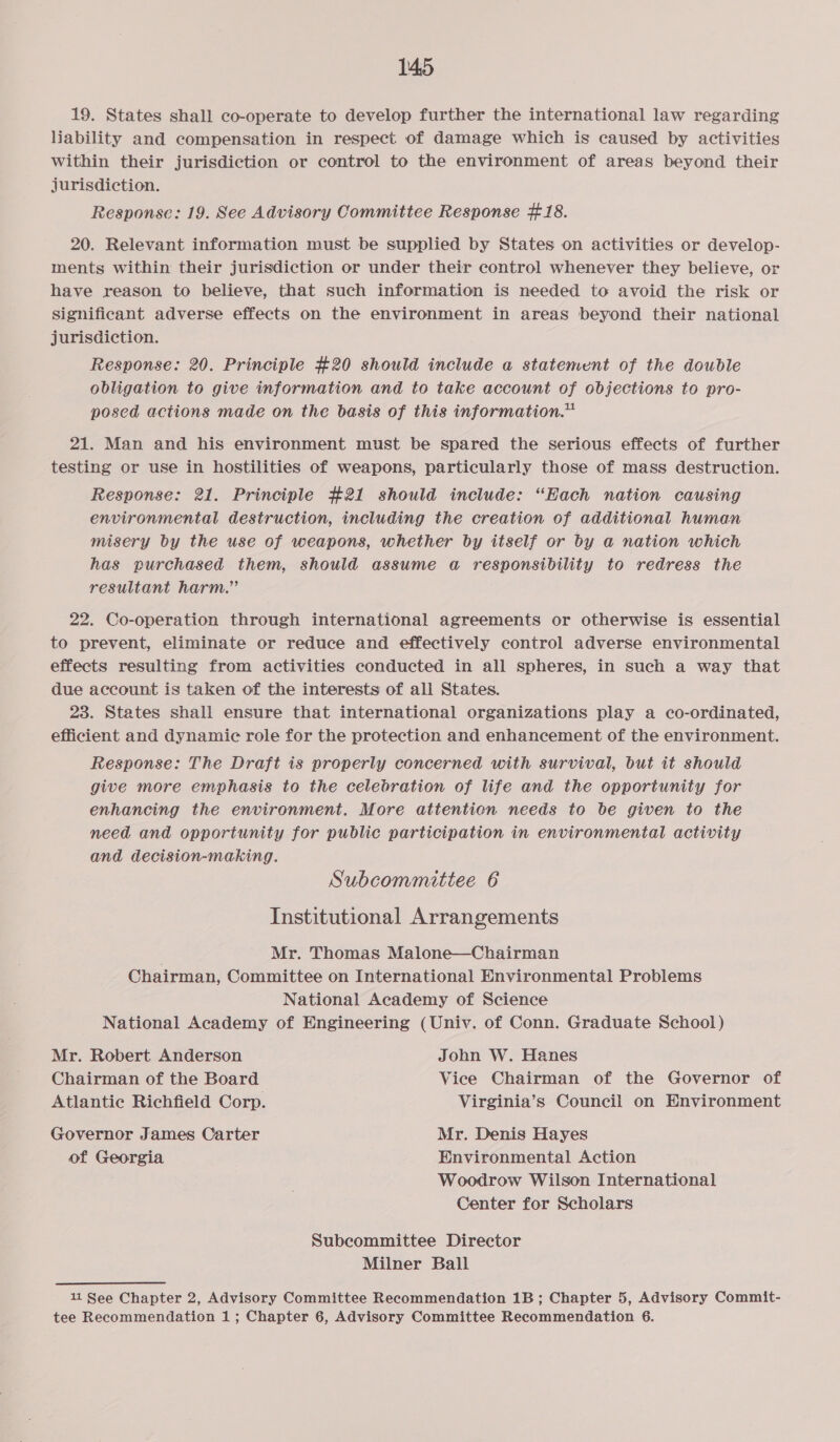 19. States shall co-operate to develop further the international law regarding liability and compensation in respect of damage which is caused by activities within their jurisdiction or control to the environment of areas beyond their jurisdiction. Response: 19. See Advisory Committee Response #18. 20. Relevant information must be supplied by States on activities or develop- ments within their jurisdiction or under their control whenever they believe, or have reason to believe, that such information is needed to avoid the risk or significant adverse effects on the environment in areas beyond their national jurisdiction. Response: 20. Principle #20 should include a statement of the double obligation to give information and to take account of objections to pro- posed actions made on the basis of this information.” 21. Man and his environment must be spared the serious effects of further testing or use in hostilities of weapons, particularly those of mass destruction. Response: 21. Principle #21 should include: “Each nation causing environmental destruction, including the creation of additional human misery by the use of weapons, whether by itself or by a nation which has purchased them, should assume a responsibility to redress the resultant harm.” 22. Co-operation through international agreements or otherwise is essential to prevent, eliminate or reduce and effectively control adverse environmental effects resulting from activities conducted in all spheres, in such a way that due account is taken of the interests of all States. 23. States shali ensure that international organizations play a co-ordinated, efficient and dynamic role for the protection and enhancement of the environment. Response: The Draft is properly concerned with survival, but it should give more emphasis to the celebration of life and the opportunity for enhancing the environment. More attention needs to be given to the need and opportunity for public participation in environmental activity and decision-making. Subcommittee 6 Institutional Arrangements Mr. Thomas Malone—Chairman Chairman, Committee on International Environmental Problems National Academy of Science National Academy of Engineering (Univ. of Conn. Graduate School) Mr. Robert Anderson John W. Hanes Chairman of the Board Vice Chairman of the Governor of Atlantic Richfield Corp. Virginia’s Council on Environment Governor James Carter Mr. Denis Hayes of Georgia Environmental Action Woodrow Wilson International Center for Scholars Subcommittee Director Milner Ball 11 See Chapter 2, Advisory Committee Recommendation 1B; Chapter 5, Advisory Commit- tee Recommendation 1; Chapter 6, Advisory Committee Recommendation 6.