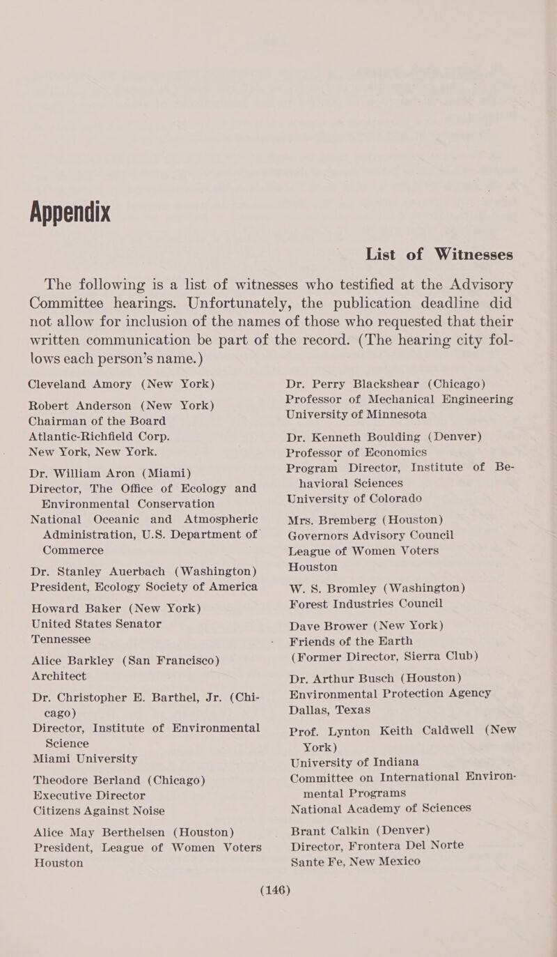 Appendix List of Witnesses lows each person’s name. ) Cleveland Amory (New York) Robert Anderson (New York) Chairman of the Board Atlantic-Richfield Corp. New York, New York. Dr. William Aron (Miami) Director, The Office of Ecology and Environmental Conservation National Oceanic and Atmospheric Commerce Dr. Stanley Auerbach (Washington) President, Ecology Society of America Howard Baker (New York) United States Senator Tennessee Alice Barkley (San Francisco) Architect Dr. Christopher E. Barthel, Jr. (Chi- cago) Director, Institute of Environmental Science Miami University Theodore Berland (Chicago) Executive Director Citizens Against Noise Alice May Berthelsen (Houston) President, League of Women Voters Houston Dr. Perry Blackshear (Chicago) Professor of Mechanical Engineering University of Minnesota Dr. Kenneth Boulding (Denver) Professor of Economics Program Director, Institute of Be- havioral Sciences University of Colorado Mrs. Bremberg (Houston) Governors Advisory Council League of Women Voters Houston W. S. Bromley (Washington) Forest Industries Council Dave Brower (New York) Friends of the Earth (Former Director, Sierra Club) Dr. Arthur Busch (Houston) Environmental Protection Agency Dallas, Texas Prof. Lynton Keith Caldwell (New York) University of Indiana Committee on International Environ- mental Programs National Academy of Sciences Brant Calkin (Denver) Director, Frontera Del Norte Sante Fe, New Mexico