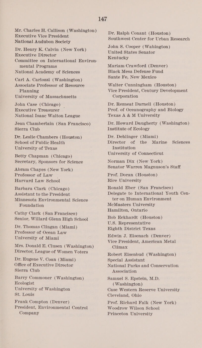Mr. Charles H. Callison (Washington) Executive Vice President National Audubon Society Dr. Henry K. Calvin (New York) Executive Director Committee on International Environ- mental Programs National Academy of Sciences Carl A. Carlozzi (Washington) Associate Professor of Resource Planning University of Massachusetts John Case (Chicago) Executive Treasurer National Isaac Walton League Jean Chamberlain (San Francisco) Sierra Club Dr. Leslie Chambers (Houston) School of Public Health University of Texas Betty Chapman (Chicago) Secretary, Sponsors for Science Abram Chayes (New York) Professor of Law Harvard Law School Barbara Clark (Chicago) Assistant to the President Minnesota Environmental Science Foundation Cathy Clark (San Francisco) Senior, Willard Glenn High School Dr. Thomas Clingan (Miami) Professor of Ocean Law University of Miami Mrs. Donald E. Clusen (Washington) Director, League of Women Voters Dr. Eugene V. Coan (Miami) Cffice of Executive Director Sierra Club Barry Commoner (Washington) Ecologist University of Washington St. Louis Frank Compton (Denver) President, Environmental Control Company Dr. Ralph Conant (Houston) Southwest Center for Urban Research John S. Cooper (Wahington) United States Senator Kentucky Mariam Crawford (Denver ) Black Mesa Defense Fund Sante Fe, New Mexico Walter Cunningham (Houston) Vice President, Century Development Corporation Dr. Rezneat Darnell (Houston) Prof. of Oceanography and Biology Texas A &amp; M University Dr. Howard Daugherty (Washington) Institute of Ecology Dr. Dehlinger (Miami) Director of the Marine Institution University of Connecticut Sciences Norman Dix (New York) Senator Warren Magnuson’s Staff Prof. Doran (Houston) Rice University Ronald Eber (San Francisco) Delegate to International Youth Cen- ter on Human Environment McMasters University Hamilton, Ontario Bob Eckhardt (Houston) U.S. Representative Highth District Texas Edwin J. Eisenach (Denver) Vice President, American Metal Climax Robert Hisenbud (Washington) Special Assistant National Parks and Conservation Association Samuel S. Epstein, M.D. (Washington) Case Western Reserve University Cleveland, Ohio Prof. Richard Falk (New York) Woodrow Wilson School Princeton University
