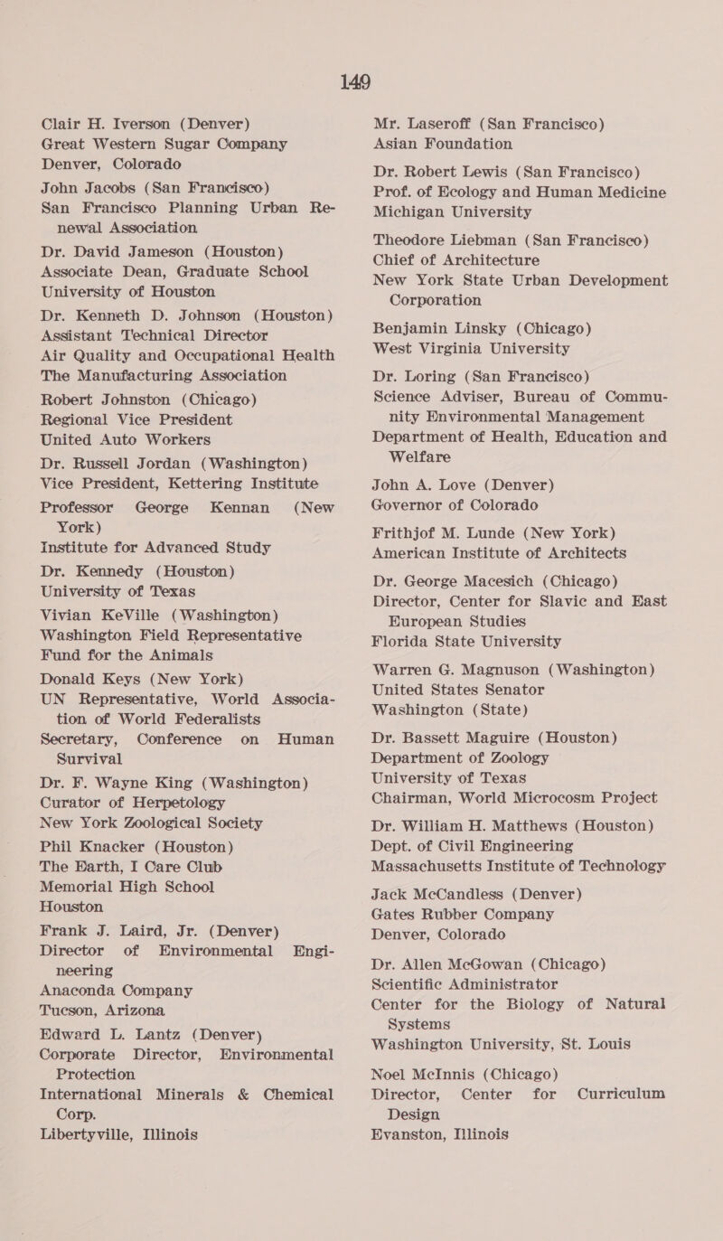 Clair H. Iverson (Denver) Great Western Sugar Company Denver, Colorado John Jacobs (San Francisco) San Francisco Planning Urban Re- newal Association Dr. David Jameson (Houston) Associate Dean, Graduate School University of Houston Dr. Kenneth D. Johnson (Houston) Assistant Technical Director Air Quality and Occupational Health The Manufacturing Association Robert Johnston (Chicago) Regional Vice President United Auto Workers Dr. Russell Jordan (Washington ) Vice President, Kettering Institute Professor George (New York) institute for Advanced Study Dr. Kennedy (Houston) University of Texas Vivian KeVille (Washington) Washington Field Representative Fund for the Animals Donald Keys (New York) UN Representative, World Associa- tion of World Federalists Secretary, Conference on Human Survival Dr. F. Wayne King (Washington) Curator of Herpetology New York Zoological Society Phil Knacker (Houston) The Earth, I Care Club Memorial High School Houston Frank J. Laird, Jr. (Denver) Director of Environmental neering Anaconda Company Tucson, Arizona Edward L. Lantz (Denver) Corporate Director, Environmental Protection International Minerals &amp; Chemical Corp. Libertyville, Illinois Kennan Engi- Mr. Laseroff (San Francisco) Asian Foundation Dr. Robert Lewis (San Francisco) Prof. of Ecology and Human Medicine Michigan University Theodore Liebman (San Francisco) Chief of Architecture New York State Urban Development Corporation Benjamin Linsky (Chicago) West Virginia University Dr. Loring (San Francisco) Science Adviser, Bureau of Commu- nity Environmental Management Department of Health, Education and Welfare John A. Love (Denver) Governor of Colorado Frithjof M. Lunde (New York) American Institute of Architects Dr. George Macesich (Chicago) Director, Center for Slavic and East European Studies Florida State University Warren G. Magnuson (Washington) United States Senator Washington (State) Dr. Bassett Maguire (Houston) Department of Zoology — University of Texas Chairman, World Microcosm Project Dr. William H. Matthews (Houston) Dept. of Civil Engineering Massachusetts Institute of Technology Jack McCandless (Denver) Gates Rubber Company Denver, Colorado Dr. Allen McGowan (Chicago) Scientific Administrator Center for the Biology of Natural Systems Washington University, St. Louis Noel McInnis (Chicago) Director, Center for Design Evanston, Illinois Curriculum