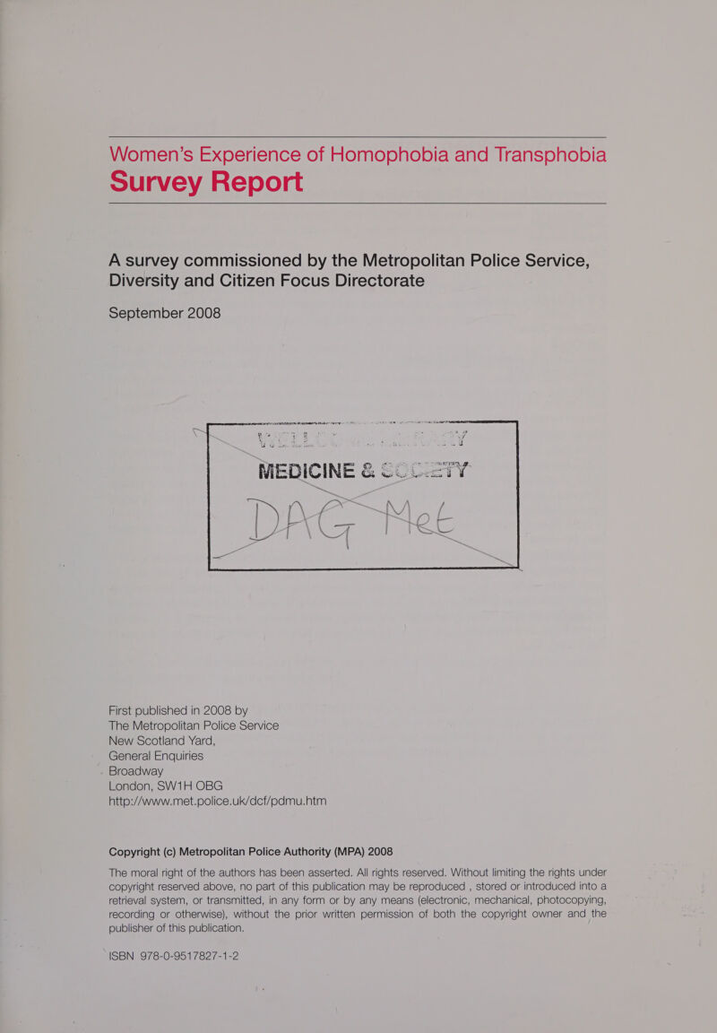   Women’s Experience of Homophobia and Transphobia Survey Report  A survey commissioned by the Metropolitan Police Service, Diversity and Citizen Focus Directorate September 2008    ERE A LENOIR BENG AES Sate - TU ENE IEE REE were ee ae | MEDICINE &amp; SCCETY i \ &gt; x &gt; f\ \ f alia Fi \ f a \ * | Tey Wy ae ah ar ~~ { j aN iY   First published in 2008 by The Metropolitan Police Service New Scotland Yard, General Enquiries Broadway London, SW1H OBG http:/Awww.met.police.uk/dcf/pdmu.htm Copyright (c) Metropolitan Police Authority (MPA) 2008 The moral right of the authors has been asserted. All rights reserved. Without limiting the rights under copyright reserved above, no part of this publication may be reproduced , stored or introduced into a retrieval system, or transmitted, in any form or by any means (electronic, mechanical, photocopying, recording or otherwise), without the prior written permission of both the copyright owner and the publisher of this publication. ISBN. 973-0-951782/-1-2