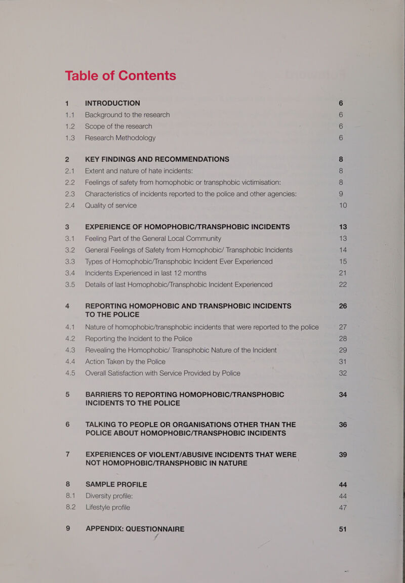 ei qe 3 Za ee 2.3 2.4 3.1 eZ 3.3 3.4 3.5 4.1 4.2 4.3 4.4 4.5 onl 8.2 INTRODUCTION Background to the research Scope of the research Research Methodology KEY FINDINGS AND RECOMMENDATIONS Extent and nature of hate incidents: Feelings of safety from homophobic or transphobic victimisation: Characteristics of incidents reported to the police and other agencies: Quality of service EXPERIENCE OF HOMOPHOBIC/TRANSPHOBIC INCIDENTS Feeling Part of the General Local Community General Feelings of Safety from Homophobic/ Transphobic Incidents Types of Homophobic/Transphobic Incident Ever Experienced Incidents Experienced in last 12 months Details of last Homophobic/Transphobic Incident Experienced REPORTING HOMOPHOBIC AND TRANSPHOBIC INCIDENTS TO THE POLICE Nature of homophobic/transphobic incidents that were reported to the police Reporting the Incident to the Police Revealing the Homophobic/ Transphobic Nature of the Incident Action Taken by the Police Overall Satisfaction with Service Provided by Police BARRIERS TO REPORTING HOMOPHOBIC/TRANSPHOBIC INCIDENTS TO THE POLICE TALKING TO PEOPLE OR ORGANISATIONS OTHER THAN THE POLICE ABOUT HOMOPHOBIC/TRANSPHOBIC INCIDENTS EXPERIENCES OF VIOLENT/ABUSIVE INCIDENTS THAT WERE NOT HOMOPHOBIC/TRANSPHOBIC IN NATURE ) SAMPLE PROFILE Diversity profile: Lifestyle profile APPENDIX: QUESTIONNAIRE Ooo DD Oo = © © © © 13 13 14 15 21 22 26 20 28 29 31 32 34 36 39 44 =} 47 51