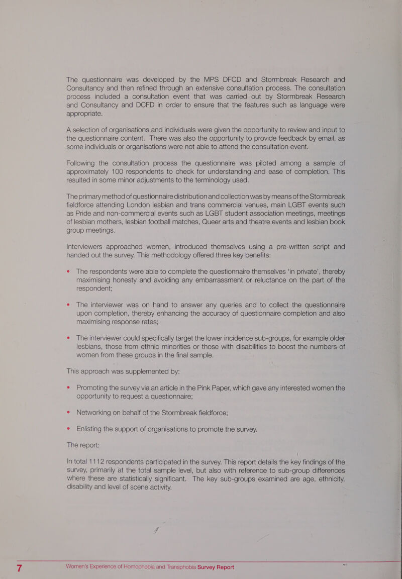 The questionnaire was developed by the MPS DFCD and Stormbreak Research and Consultancy and then refined through an extensive consultation process. The consultation process included a consultation event that was carried out by Stormbreak Research and Consultancy and DCFD in order to ensure that the features such as language were appropriate. A selection of organisations and individuals were given the opportunity to review and input to the questionnaire content. There was also the opportunity to provide feedback by email, as some individuals or organisations were not able to attend the consultation event. Following the consultation process the questionnaire was piloted among a sample of approximately 100 respondents to check for understanding and ease of completion. This resulted in some minor adjustments to the terminology used. The primary method of questionnaire distribution and collection was by means of the Stormbreak fieldforce attending London lesbian and trans commercial venues, main LGBT events such as Pride and non-commercial events such as LGBT student association meetings, meetings of lesbian mothers, lesbian football matches, Queer arts and theatre events and lesbian book group meetings. Interviewers approached women, introduced themselves using a pre-written script and handed out the survey. This methodology offered three key benefits: e The respondents were able to complete the questionnaire themselves ‘in private’, thereby maximising honesty and avoiding any embarrassment or reluctance on the part of the respondent; e The interviewer was on hand to answer any queries and to collect the questionnaire upon completion, thereby enhancing the accuracy of questionnaire completion and also maximising response rates; e The interviewer could specifically target the lower incidence sub-groups, for example older lesbians, those from ethnic minorities or those with disabilities to boost the numbers of women from these groups in the final sample. This approach was supplemented by: e Promoting the survey via an article in the Pink Paper, which gave any interested women the opportunity to request a questionnaire; e Networking on behalf of the Stormbreak fieldforce; e Enlisting the support of organisations to promote the survey. The report: In total 1112 respondents participated in the survey. This report details the key findings of the survey, primarily at the total sample level, but also with reference to sub-group differences where these are statistically significant. The key sub-groups examined are age, ethnicity, disability and level of scene activity.  