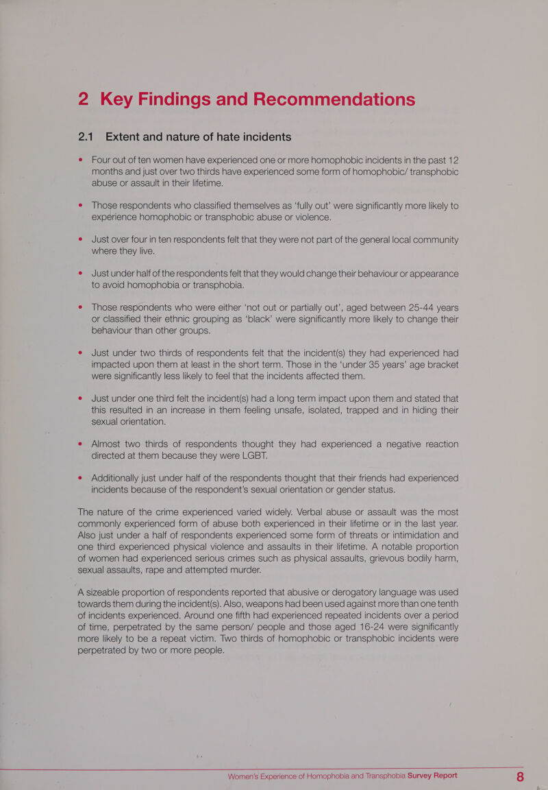 2 Key Findings and Recommendations 2.1 Extent and nature of hate incidents e Four out of ten women have experienced one or more homophobic incidents in the past 12 months and just over two thirds have experienced some form of homophobic/ transphobic abuse or assault in their lifetime. e Those respondents who classified themselves as ‘fully out’ were significantly more likely to experience homophobic or transphobic abuse or violence. e Just over four in ten respondents felt that they were not part of the general local community where they live. e Just under half of the respondents felt that they would change their behaviour or appearance to avoid homophobia or transphobia. e Those respondents who were either ‘not out or partially out’, aged between 25-44 years or Classified their ethnic grouping as ‘black’ were significantly more likely to change their behaviour than other groups. e Just under two thirds of respondents felt that the incident(s) they had experienced had impacted upon them at least in the short term. Those in the ‘under 35 years’ age bracket were significantly less likely to feel that the incidents affected them. e Just under one third felt the incident(s) had a long term impact upon them and stated that this resulted in an increase in them feeling unsafe, isolated, trapped and in hiding their sexual orientation. e Almost two thirds of respondents thought they had experienced a negative reaction directed at them because they were LGBT. e Additionally just under half of the respondents thought that their friends had experienced incidents because of the respondent’s sexual orientation or gender status. The nature of the crime experienced varied widely. Verbal abuse or assault was the most commonly experienced form of abuse both experienced in their lifetime or in the last year. Also just under a half of respondents experienced some form of threats or intimidation and one third experienced physical violence and assaults in their lifetime. A notable proportion of women had experienced serious crimes such as physical assaults, grievous bodily harm, sexual assaults, rape and attempted murder. A sizeable proportion of respondents reported that abusive or derogatory language was used towards them during the incident(s). Also, weapons had been used against more than one tenth of incidents experienced. Around one fifth had experienced repeated incidents over a period of time, perpetrated by the same person/ people and those aged 16-24 were significantly more likely to be a repeat victim. Two thirds of homophobic or transphobic incidents were perpetrated by two or more people. 