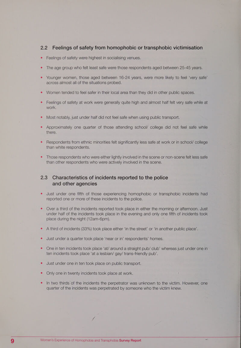 e Feelings of safety were highest in socialising venues. e The age group who felt least safe were those respondents aged between 25-45 years. e Younger women, those aged between 16-24 years, were more likely to feel ‘very safe’ across almost all of the situations probed. e Women tended to feel safer in their local area than they did in other public spaces. e Feelings of safety at work were generally quite high and almost half felt very safe while at work. e Most notably, just under half did not feel safe when using public transport. e Approximately one quarter of those attending school/ college did not feel safe while there. e Respondents from ethnic minorities felt significantly less safe at work or in school/ college than white respondents. e Those respondents who were either lightly involved in the scene or non-scene felt less safe than other respondents who were actively involved in the scene. 2.3 Characteristics of incidents reported to the police and other agencies e Just under one fifth of those experiencing homophobic or transphobic incidents had reported one or more of these incidents to the police. e Over a third of the incidents reported took place in either the morning or afternoon. Just under half of the incidents took place in the evening and only one fifth of incidents took place during the night (12am-6pm). e A third of incidents (83%) took place either ‘in the street’ or ‘in another public place’. e Just under a quarter took place ‘near or in’ respondents’ homes. e One in ten incidents took place ‘at/ around a straight pub/ club’ whereas just under one in ten incidents took place ‘at a lesbian/ gay/ trans-friendly pub’. e Just under one in ten took place on public transport. e Only one in twenty incidents took place at work. e In two thirds of the incidents the perpetrator was unknown to the victim. However, one quarter of the incidents was perpetrated by someone who the victim knew. 