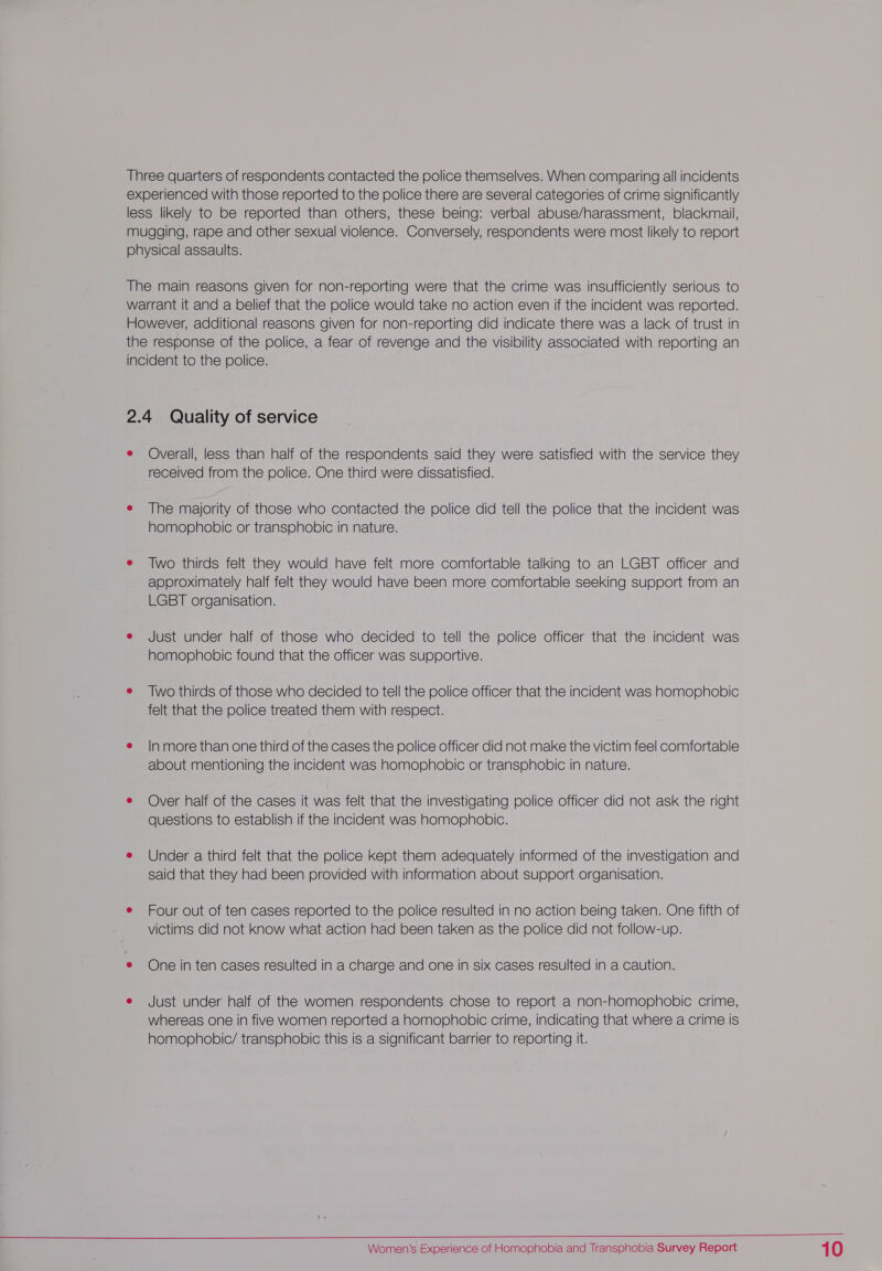 Three quarters of respondents contacted the police themselves. When comparing all incidents experienced with those reported to the police there are several categories of crime significantly less likely to be reported than others, these being: verbal abuse/harassment, blackmail, mugging, rape and other sexual violence. Conversely, respondents were most likely to report physical assaults. The main reasons given for non-reporting were that the crime was insufficiently serious to warrant it and a belief that the police would take no action even if the incident was reported. However, additional reasons given for non-reporting did indicate there was a lack of trust in the response of the police, a fear of revenge and the visibility associated with reporting an incident to the police. 2.4 Quality of service e Overall, less than half of the respondents said they were satisfied with the service they received from the police. One third were dissatisfied. e The majority of those who contacted the police did tell the police that the incident was homophobic or transphobic in nature. e Two thirds felt they would have felt more comfortable talking to an LGBT officer and approximately half felt they would have been more comfortable seeking support from an LGBT organisation. e Just under half of those who decided to tell the police officer that the incident was homophobic found that the officer was supportive. e Two thirds of those who decided to tell the police officer that the incident was homophobic felt that the police treated them with respect. e |Inmore than one third of the cases the police officer did not make the victim feel comfortable about mentioning the incident was homophobic or transphobic in nature. e Over half of the cases it was felt that the investigating police officer did not ask the right questions to establish if the incident was homophobic. e Under a third felt that the police kept them adequately informed of the investigation and said that they had been provided with information about support organisation. e Four out of ten cases reported to the police resulted in no action being taken. One fifth of victims did not know what action had been taken as the police did not follow-up. e One in ten cases resulted in a charge and one in six cases resulted in a caution. e Just under half of the women respondents chose to report a non-homophobic crime, whereas one in five women reported a homophobic crime, indicating that where a crime is homophobic/ transphobic this is a significant barrier to reporting it. 