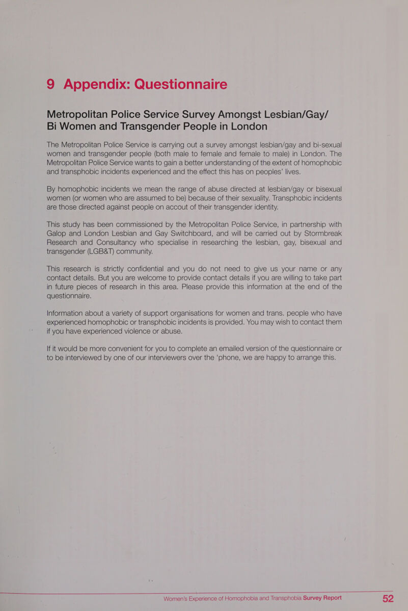 Metropolitan Police Service Survey Amongst Lesbian/Gay/ Bi Women and Transgender People in London The Metropolitan Police Service is carrying out a survey amongst lesbian/gay and bi-sexual women and transgender people (both male to female and female to male) in London. The Metropolitan Police Service wants to gain a better understanding of the extent of homophobic and transphobic incidents experienced and the effect this has on peoples’ lives. By homophobic incidents we mean the range of abuse directed at lesbian/gay or bisexual women (or women who are assumed to be) because of their sexuality. Transphobic incidents are those directed against people on accout of their transgender identity. This study has been commissioned by the Metropolitan Police Service, in partnership with Galop and London Lesbian and Gay Switchboard, and will be carried out by Stormbreak Research and Consultancy who specialise in researching the lesbian, gay, bisexual and transgender (LGB&amp;T) community. This research is strictly confidential and you do not need to give us your name or any contact details. But you are welcome to provide contact details if you are willing to take part in future pieces of research in this area. Please provide this information at the end of the questionnaire. Information about a variety of support organisations for women and trans. people who have experienced homophobic or transphobic incidents is provided. You may wish to contact them if you have experienced violence or abuse. If it would be more convenient for you to complete an emailed version of the questionnaire or to be interviewed by one of our interviewers over the ‘phone, we are happy to arrange this.