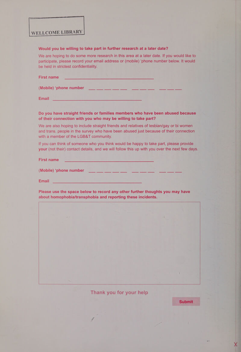                       Would you be willing to take part in further research at a later date? We are hoping to do some more research in this area at a later date. If you would participate, please record your email address or ee ‘phone number below. It v be held in strictest confidentiality. First name  (Mobile) ‘phone number Email of their Connected with you iene may a willing to aie mee We are also hoping to include straight friends and relatives of lesbian/gay or bi and trans. people in the survey who have been abused just because of their c with a member of the LGB&amp;T community. If you can think of someone who you think would be happy to take part, please pr your (not their) contact details, and we will follow this up with you over the next few  First name  (Mobile) ‘phone number CWS honk ee * J ae Email Please use the space below to record any other further thoughts you may have © Z about oper Rope ener houls and pepernng these incidents. 7 - ‘ = =    