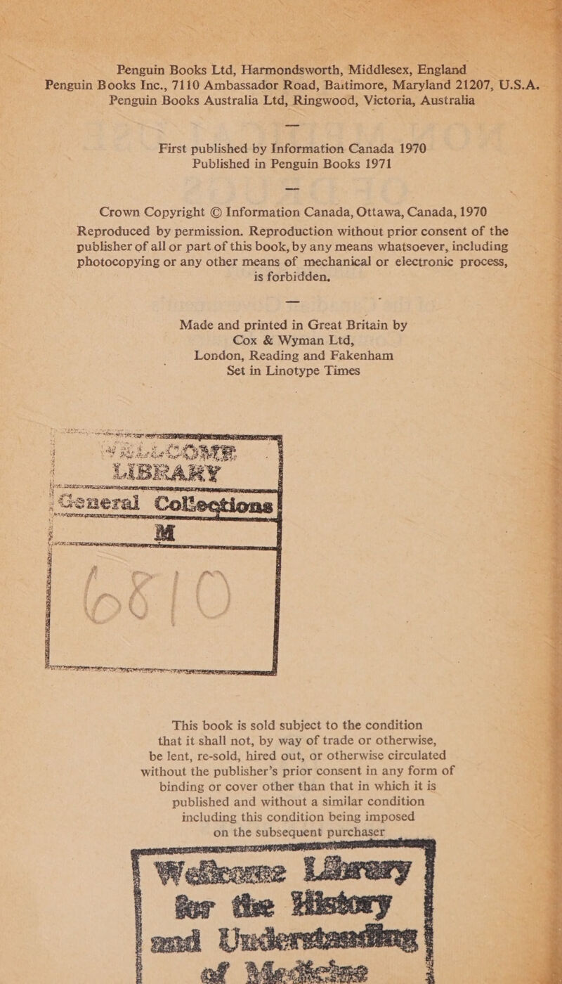 Ee rex % , wha th 5 ok Oe 4 x ae 4 x ere, “Kel   ‘Pngiin Books Ltd, Haren. Shae England ~ ; Penguin Books Inc., 7110 Ambassador Road, Baitimore, Maryland 21207, U. S. Penguin Books Australia Ltd, Ringwood, Victoria, Australia —= First published by Information Canada 1970 Published in Penguin Books 1971 Crown Copyright © Information Canada, Ottawa, Canada, 1970 Reproduced by permission. Reproduction without prior consent of the publisher of all or part of this book, by any means whatsoever, including photocopying or any other means of mechanical or electronic process, is forbidden. Made and printed in Great Britain by Cox &amp; Wyman Ltd, London, Reading and Fakenham Set in Linotype Times  This book is sold subject to the condition that it shall not, by way of trade or otherwise, be lent, re-sold, hired out, or otherwise circulated without the publisher’s prior consent in any form of binding or cover other than that in which it is published and without a similar condition including this condition being imposed on the subsequent purchaser  