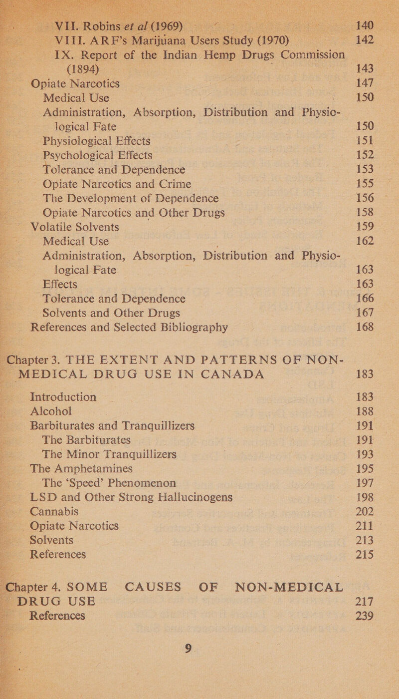  pints Narcotics “ - Medical Use ae logical Fate dg - Physiological Effects _ Psychological Effects olerance and Dependence - Opiate Narcotics and Crime The Development of Dependence Opiate Narcotics and Other Drugs Volatile Solvents Medical Use Administration, Absorption, Distribution and Pe _. Jogical Fate Effects - Tolerance and Dependence Solvents and Other Drugs References and Selected Bibliography ipter 3. THE EXTENT AND PATTERNS OF NON- AEDICAL DRUG USE IN CANADA Introduction __ Alcohol Barbiturates and Tranquillizers The Barbiturates The Minor Tranquillizers The Amphetamines _ The ‘Speed’ Phenomenon                       150 152 159 162 163 163 166 167 168 183 183 191 191 193 195 197 198 202 211 213 215 217  