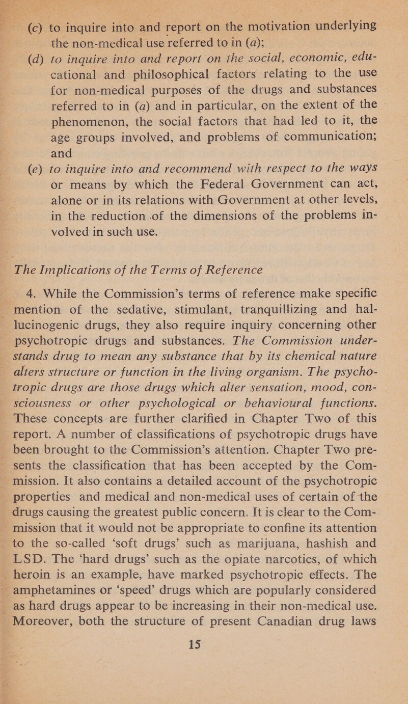  © to inquire into ao report on the motivation underlying the non-medical use referred to in (a); (d) to inquire into and report on the social, economic, edu- cational and philosophical factors relating to the use for non-medical purposes of the drugs and substances referred to in (a) and in particular, on the extent of the » phenomenon, the social factors that had led to it, the age groups involved, and problems of communication; and (e) to inquire into and recommend with respect to the ways or means by which the Federal Government can act, alone or in its relations with Government at other levels, in the reduction .of the dimensions of the problems in- volved in such use. 4. While the Commission’s terms of reference make specific lucinogenic drugs, they also require inquiry concerning other alters structure or function in the living organism. The psycho- tropic drugs are those drugs which alter sensation, mood, con- sents the classification that has been accepted by the Com- as hard drugs appear to be increasing in their non-medical use. Moreover, both the structure of present Canadian drug laws