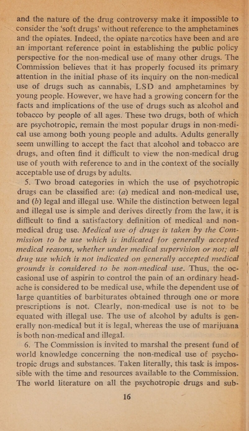       and ie Hatnes of ae Gas cahtioyenye make it impossibieto # and the opiates. Indeed, the opiate narcotics have been and are — an important reference point in establishing the public policy — perspective for the non-medical use of many other drugs. The Commission believes that it has properly focused its primary attention in the initial phase of its inquiry on the non-medical — use of drugs such as cannabis, LSD and amphetamines by — young people. However, we have had a growing concern for the — facts and implications of the use of drugs such as alcohol and ~ tobacco by people of all ages. These two drugs, both of which are psychotropic, remain the most popular drugs in non-medi- — cal use among both young people and adults. Adults generally seem unwilling to accept the fact that alcohol and tobacco are ~ drugs, and often find it difficult to view the non-medical drug — use of youth with reference to and in the context of the socially ; acceptable use of drugs by adults. : 5. Two broad categories in which the use of psychotropic — drugs can be classified are: (a) medical and non-medical use, — and (b) legal and illegal use. While the distinction between legal — and illegal use is simple and derives directly from the law, it is — difficult to find a satisfactory definition of medical and non- — medical drug use. Medical use of drugs is taken by the Com-— mission to be use which is indicated for generally accepted © medical reasons, whether under medical supervision or not; all drug use which is not indicated on generally accepted medical q grounds is considered to be non-medical use. Thus, the oc- | casional use of aspirin to control the pain of an ordinary head- _ ache is considered to be medical use, while the dependent use of ~ large quantities of barbiturates obtained through one or more E prescriptions is not. Clearly, non-medical use is not to be equated with illegal use. The use of alcohol by adults is gen- — erally non-medical but it is legal, whereas the use of marijuana _ is both non-medical and illegal. eh 6. The Commission is invited to marshal the present fund of — world knowledge concerning the non-medical use of psycho- ry tropic drugs and substances. Taken literally, this task is impos- | sible with the time and resources available to the Commisstonag The world literature on all the psychotropic drugs and sub- — 16 ¢ ay 7 = 3 Seed ne