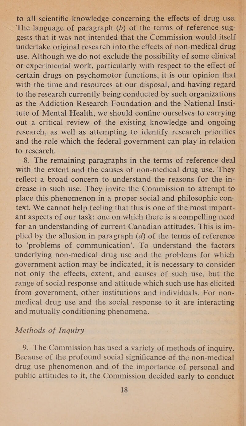 The language of paragraph (b) of the terms of reference sug- gests that it was not intended that the Commission would itself undertake original research into the effects of non-medical drug use. Although we do not exclude the possibility of some clinical or experimental work, particularly with respect to the effect of certain drugs on psychomotor functions, it is our opinion that with the time and resources at our disposal, and having regard to the research currently being conducted by such organizations as the Addiction Research Foundation and the National Insti- tute of Mental Health, we should confine ourselves to carrying out a critical review of the existing knowledge and ongoing research, as well as attempting to identify research priorities and the role which the federal government can play in relation to research. 8. The remaining paragraphs in the terms of reference deal with the extent and the causes of non-medical drug use. They reflect a broad concern to understand the reasons for the in- crease in such use. They invite the Commission to attempt to place this phenomenon in a proper social and philosophic con- text. We cannot help feeling that this is one of the most import- ant aspects of our task: one on which there is a compelling need for an understanding of current Canadian attitudes. This is im- plied by the allusion in paragraph (d) of the terms of reference to ‘problems of communication’. To understand the factors underlying non-medical drug use and the problems for which government action may be indicated, it is necessary to consider not only the effects, extent, and causes of such use, but the range of social response and attitude which such use has elicited from government, other institutions and individuals. For non- medical drug use and the social response to it are interacting and mutually conditioning phenomena. Methods of Inquiry 9. The Commission has used a variety of methods of inquiry. Because of the profound social significance of the non-medical drug use phenomenon and of the importance of personal and public attitudes to it, the Commission decided early to conduct 18 ea ie