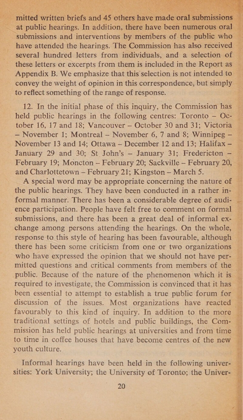  at public hearings. In addition, there have been n  have attended the hearings. The Commission has also received — several hundred letters from individuals, and a selection of — these letters or excerpts from them is included in the Report as _ Appendix B. We emphasize that this selection is not intended to — : convey the weight of opinion in this correspondence, but simply to reflect something of the range of response.  _ 12. In the initial phase of this inquiry, the Commission has held public hearings in the following centres: Toronto — Oc- tober 16, 17 and 18; Vancouver — October 30 and 31; Victoria — — November 1; Montreal - November 6, 7 and 8; Winnipeg — November 13 and 14; Ottawa — December 12 and 13; Halifax-— _ January 29 and 30; St John’s — January 31; Fredericton — ¥ February 19; Moncton — February 20; Sackville — February 20, and Charlottetown — February 21; Kingston — March 5. A special word may be appropriate concerning the nature of — : the public hearings. They have been conducted in a rather in- formal manner. There has been a considerable degree of audi- = ence participation. People have felt free to comment on formal — submissions, and there has been a great deal of informal ex- _ change among persons attending the hearings. On the whole, : response to this style of hearing has been favourable, although there has been some criticism from one or two organizations — who have expressed the opinion that we should not have per- — mitted questions and critical comments from members of the ¥ public. Because of the nature of the phenomenon which it is _ required to investigate, the Commission is convinced that it has — been essential to attempt to establish a true public forum for discussion of the issues. Most organizations have reacted favourably to this kind of inquiry. In addition to the more g traditional settings of hotels and public buildings, the Com- gs mission has held public hearings at universities and from time to time in coffee houses that have become centres of the new Fi youth culture.                        Informal hearings have been held in the following univer- sities: York University; the University of Toronto; the Univer- z