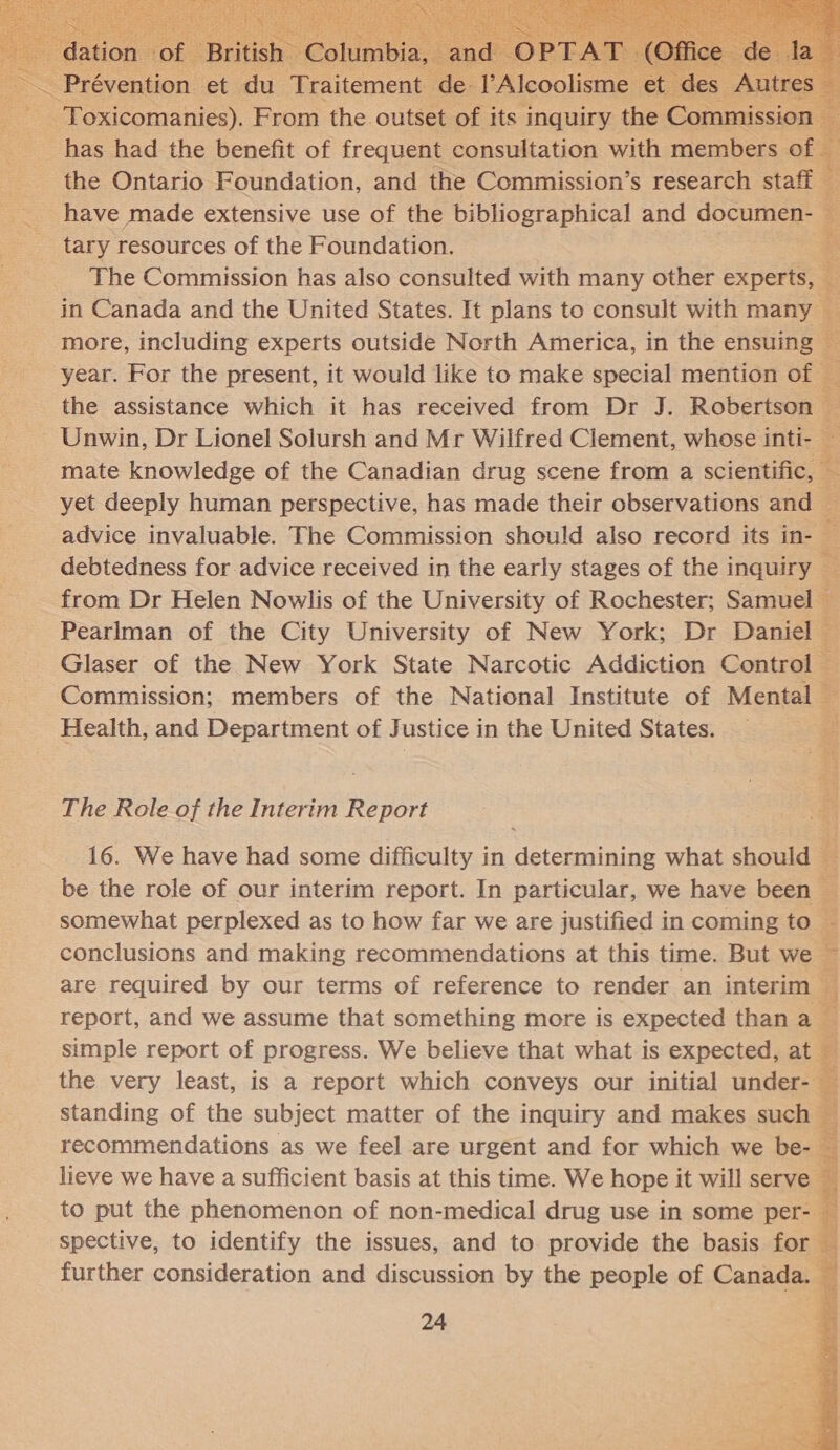   has had the benefit of frequent consultation with members o the Ontario Foundation, and the Commission’s research sta =. a have made extensive use of the bibliographical and documen- 2  The Commission has also consulted with many other experts, in Canada and the United States. It plans to consult with many more, including experts outside North America, in the ensuing year. For the present, it would like to make special mention of &amp; the assistance which it has received from Dr J. Robertson — Unwin, Dr Lionel Solursh and Mr Wilfred Clement, whose inti- a mate knowledge of the Canadian drug scene from a scientific, * yet deeply human perspective, has made their observations and fi advice invaluable. The Commission should also record its in- debtedness for advice received in the early stages of the inquiry EE from Dr Helen Nowlis of the University of Rochester; Sanne * Pearlman of the City University of New York; Dr Daniel — Glaser of the New York State Narcotic Addiction Control Es Commission; members of the National Institute of Mental = Health, and Department of Justice in the United States. 3 The Role of the Interim Report a 16. We have had some difficulty in determining what should . be the role of our interim report. In particular, we have been — 2g somewhat perplexed as to how far we are justified in coming to. - conclusions and making recommendations at this time. But we ~ are required by our terms of reference to render an neal report, and we assume that something more is expected than a —             simple report of progress. We believe that what is expected, at the very least, is a report which conveys our initial under- — standing of the subject matter of the inquiry and makes such ¥ recommendations as we feel are urgent and for which we be- — lieve we have a sufficient basis at this time. We hope it will serve — to put the phenomenon of non-medical drug use in some per- — spective, to identify the issues, and to provide the basis for — further consideration and discussion by the people of Canada.