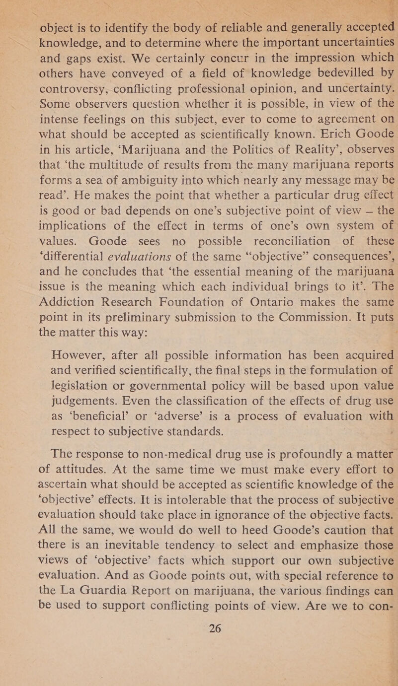  object is to identify the body of reliable and generally accepted knowledge, and to determine where the important uncertainties and gaps exist. We certainly concur in the impression which others have conveyed of a field of knowledge bedevilled by controversy, conflicting professional opinion, and uncertainty. Some observers question whether it is possible, in view of the intense feelings on this subject, ever to come to agreement on what should be accepted as scientifically known. Erich Goode in his article, ‘Marijuana and the Politics of Reality’, observes that ‘the multitude of results from the many marijuana reports forms a sea of ambiguity into which nearly any message may be read’. He makes the point that whether a particular drug effect is good or bad depends on one’s subjective point of view — the implications of the effect in terms of one’s own system of values. Goode sees no possible reconciliation of these ‘differential evaluations of the same “‘objective’’ consequences’, and he concludes that ‘the essential meaning of the marijuana issue is the meaning which each individual brings to it’. The Addiction Research Foundation of Ontario makes the same point in its preliminary submission to the Commission. It puts the matter this way: However, after all possible information has been acquired and verified scientifically, the final steps in the formulation of legislation or governmental policy will be based upon value judgements. Even the classification of the effects of drug use as ‘beneficial’ or ‘adverse’ is a process of evaluation with respect to subjective standards. The response to non-medical drug use is profoundly a matter of attitudes. At the same time we must make every effort to ascertain what should be accepted as scientific knowledge of the ‘objective’ effects. It is intolerable that the process of subjective evaluation should take place in ignorance of the objective facts. All the same, we would do well to heed Goode’s caution that there is an inevitable tendency to select and emphasize those views of ‘objective’ facts which support our own subjective evaluation. And as Goode points out, with special reference to the La Guardia Report on marijuana, the various findings can be used to support conflicting points of view. Are we to con-