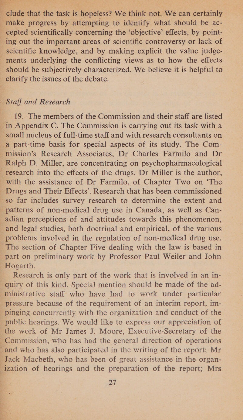 EE raad Me Z clude that the fash is hopeless? We think not. We can certainly _ make progress by attempting to identify what should be ac- _ cepted scientifically concerning the ‘objective’ effects, by point- _ ing out the important areas of scientific controversy or lack of scientific knowledge, and by making explicit the value judge- ments underlying the conflicting views as to how the effects should be subjectively characterized. We believe it is helpful to clarify the issues of the debate. _ Staff and Research 19. The members of the Commission and their staff are listed © _in Appendix C. The Commission is carrying out its task with a small nucleus of full-time staff and with research consultants on a part-time basis for special aspects of its study. The Com- _mission’s Research Associates, Dr Charles Farmilo and Dr Ralph D. Miller, are concentrating on psychopharmacological research into the effects of the drugs. Dr Miller is the author, with the assistance of Dr Farmilo, of Chapter Two on “The _ Drugs and Their Effects’. Research that has been commissioned so far includes survey research to determine the extent and patterns of non-medical drug use in Canada, as well as Can- _adian perceptions of and attitudes towards this phenomenon, _and legal studies, both doctrinal and empirical, of the various problems involved in the regulation of non-medical drug use. The section of Chapter Five dealing with the law is based in part on preliminary work by Professor Paul Weiler and John _ Hogarth. Research is only part of the work that is involved in an in- -quiry of this kind. Special mention should be made of the ad- ministrative staff who have had to work under particular pressure because of the requirement of an interim report, im- pinging concurrently with the organization and conduct of the _ public hearings. We would like to express our appreciation of _the work of Mr James J. Moore, Executive-Secretary of the ~Commission, who has had the general direction of operations _and who has also participated in the writing of the report; Mr Jack Macbeth, who has been of great assistance in the organ- ization of hearings and the preparation of the report; Mrs Bq