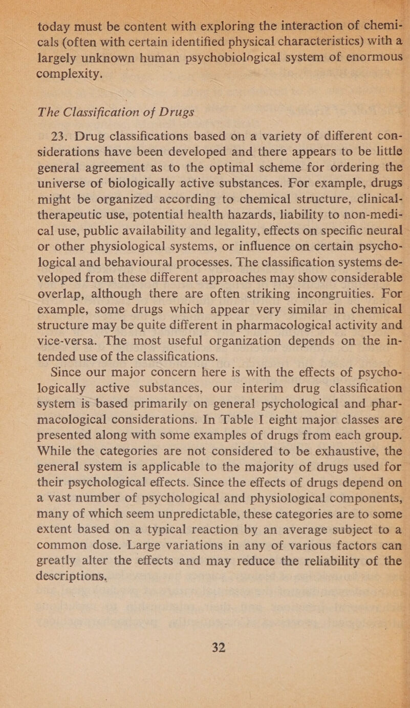   ance unknown human psychobiolgical system of enormot complexity. : The Classification of Drugs 23. Drug classifications based on a variety of different con- siderations have been developed and there appears to be little general agreement as to the optimal scheme for ordering the ‘universe of biologically active substances. For example, drugs — -might be organized according to chemical structure, clinical- therapeutic use, potential health hazards, liability to non-medi-_ cal use, public availability and legality, effects on specific neural - or other physiological systems, or influence on certain psycho- 3 logical and behavioural processes. The classification systems de- veloped from these different approaches may show considerable overlap, although there are often striking incongruities. For 2 example, some drugs which appear very similar in chemical. structure may be quite different in pharmacological activity and vice-versa. The most useful organization depends on the in- tended use of the classifications. ¥; Since our major concern here is with the effects of psycho-t logically active substances, our interim drug classification system is based primarily on general psychological and phar- macological considerations. In Table I eight major classes are presented along with some examples of drugs from each group. - While the categories are not considered to be exhaustive, the general system is applicable to the majority of drugs used for their psychological effects. Since the effects of drugs depend on a vast number of psychological and physiological components, many of which seem unpredictable, these categories are to some extent based on a typical reaction by an average subject to ay common dose. Large variations in any of various factors can» greatly alter the effects and may reduce the reliability of the descriptions. :     