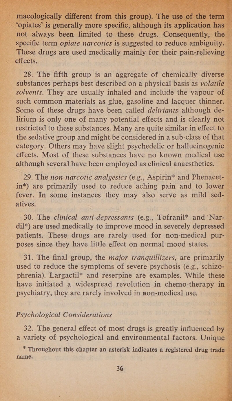  &lt;= ; 28, The fifth group is an aggregate of chemically te __ substances perhaps best described on a physical basis as volatile _ solvents. They are usually inhaled and include the vapour of @ such common materials as glue, gasoline and lacquer thinner. bz Some of these drugs have been called deliriants although de- &amp; lirium is only one of many potential effects and is clearly not — restricted to these substances. Many are quite similar in effect to — the sedative group and might be considered in a sub-class of that — category. Others may have slight psychedelic or cre                         effects. Most of these substances have no known medical use although several have been employed as clinical anaesthetics. - 29. The non-narcotic analgesics (e.g., Aspirin®* and Phenacet.| &amp; in*) are primarily used to reduce aching pain and to lower fever. In some instances they may also serve as mild — atives. 30. The clinical anti-depressants (e.g., Tofranil* and Nar- : dil*) are used medically to improve mood in severely depressed — a patients. These drugs are rarely used for non-medical pur- ‘ poses since they have little effect on normal mood states. a 31. The final group, the major tranquillizers, are primarily ‘ used to reduce the symptoms of severe psychosis (e.g., schizo- Ba phrenia). Largactil* and reserpine are examples. While these — have initiated a widespread revolution in chemo-therapy in — psychiatry, they are rarely involved in non-medical use. Psychological Considerations 32. The general effect of most drugs is greatly influenced by a variety of psychological and environmental factors. Unique — * Throughout this chapter an asterisk indicates a registered drug trade ; name. a