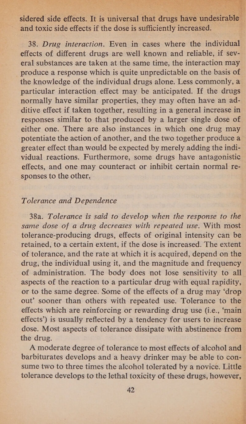 3 . aa mt ao a ee a Se: eet a? int APN yee eee bh nf EP M SUTTER NP erent ort ae aR Vat ae ret ah Pee IE ON dig ee ae Sen) Serta ae Dek Yims ae Pe Cs 4 eo , Se   ‘sidered side effects. It is “universal tee drugs hav and toxic side effects if the dose is sufficiently increased. | 38. Drug interaction. Even in cases where the individual effects of different drugs are well known and reliable, if sev- eral substances are taken at the same time, the interaction may _ produce a response which is quite unpredictable on the basis of the knowledge of the individual drugs alone. Less commonly, a particular interaction effect may be anticipated. If the drugs normally have similar properties, they may often have an ad- itive effect if taken together, resulting in a general increase in responses similar to that produced by a larger single dose of either one. There are also instances in which one drug may potentiate the action of another, and the two together produce a greater effect than would be expected by merely adding the indi- vidual reactions. Furthermore, some drugs have antagonistic effects, and one may counteract or inhibit certain normal re- sponses to the other, Tolerance and Dependence 38a. Tolerance is said to develop when the response to the same dose of a drug decreases with repeated use. With most tolerance-producing drugs, effects of original intensity can be retained, to a certain extent, if the dose is increased. The extent of tolerance, and the rate at which it is acquired, depend on the drug, the individual using it, and the magnitude and frequency of administration. The body does not lose sensitivity to all aspects of the reaction to a particular drug with equal rapidity, or to the same degree. Some of the effects of a drug may ‘drop out’ sooner than others with repeated use. Tolerance to the effects which are reinforcing or rewarding drug use (i.e., ‘main effects’) is usually reflected by a tendency for users to increase dose. Most aspects of tolerance dissipate with abstinence from the drug. A moderate degree of tolerance to most effects of alcohol and barbiturates develops and a heavy drinker may be able to con- sume two to three times the alcohol tolerated by a novice. Little tolerance develops to the lethal toxicity of these drugs, however,