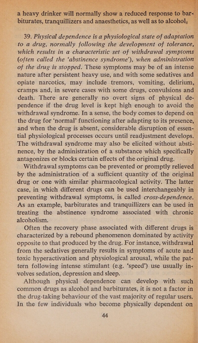  39. Phvsteul dependence is a physiological state af fadapianen to a drug, normally following the development of tolerance, which results in a characteristic set of withdrawal symptoms (often called the ‘abstinence syndrome’), when administration of the drug is stopped. These symptoms may be of an intense nature after persistent heavy use, and with some sedatives and Opiate narcotics, may include tremors, vomiting, delirium, cramps and, in severe cases with some drugs, convulsions and death. There are generally no overt signs of physical de- pendence if the drug level is kept high enough to avoid the withdrawal syndrome. In a sense, the body comes to depend on the drug for ‘normal’ functioning after adapting to its presence, and when the drug is absent, considerable disruption of essen- tial physiological processes occurs until readjustment develops. The withdrawal syndrome may also be elicited without absti- nence, by the administration of a substance which specifically antagonizes or blocks certain effects of the original drug. Withdrawal symptoms can be prevented or promptly relieved by the administration of a sufficient quantity of the original drug or one with similar pharmacological activity. The latter case, in which different drugs can be used interchangeably in preventing withdrawal symptoms, is called cross-dependence. As an example, barbiturates and tranquillizers can be used in treating the abstinence syndrome associated with chronic alcoholism. Often the recovery phase associated with different drugs is characterized by a rebound phenomenon dominated by activity opposite to that produced by the drug. For instance, withdrawal from the sedatives generally results in symptoms of acute and toxic hyperactivation and physiological arousal, while the pat- tern following intense stimulant (e.g. ‘speed’) use usually in- volves sedation, depression and sleep. Although physical dependence can develop with such common drugs as alcohol and barbiturates, it is not a factor in the drug-taking behaviour of the vast majority of regular users. In the few individuals who become physically dependent on — 44 