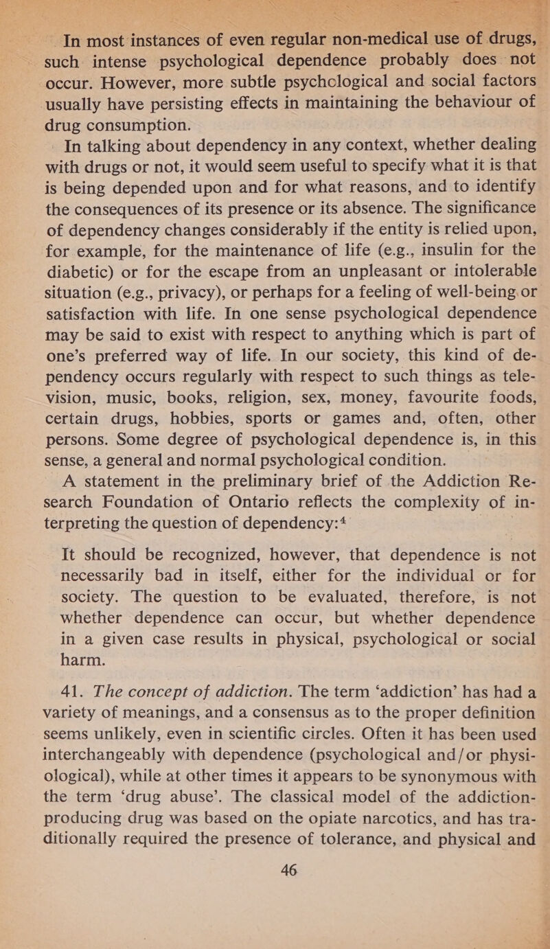  usually have persisting effects in maintaining the behaviour of drug consumption. In talking about dependency in any context, whether dealing with drugs or not, it would seem useful to specify what it is that is being depended upon and for what reasons, and to identify the consequences of its presence or its absence. The significance of dependency changes considerably if the entity is relied upon, for example, for the maintenance of life (e.g., insulin for the diabetic) or for the escape from an unpleasant or intolerable satisfaction with life. In one sense psychological dependence may be said to exist with respect to anything which is part of one’s preferred way of life. In our society, this kind of de- pendency occurs regularly with respect to such things as tele- vision, music, books, religion, sex, money, favourite foods, certain drugs, hobbies, sports or games and, often, other persons. Some degree of psychological dependence is, in this sense, a general and normal psychological condition. _A statement in the preliminary brief of the Addiction Re- search Foundation of Ontario reflects the complexity of in- terpreting the question of dependency:4 It should be recognized, however, that dependence is not necessarily bad in itself, either for the individual or for society. The question to be evaluated, therefore, is not whether dependence can occur, but whether dependence in a given case results in physical, psychological or social harm. 41. The concept of addiction. The term ‘addiction’ has had a variety of meanings, and a consensus as to the proper definition seems unlikely, even in scientific circles. Often it has been used interchangeably with dependence (psychological and/or physi- ological), while at other times it appears to be synonymous with the term ‘drug abuse’. The classical model of the addiction- producing drug was based on the opiate narcotics, and has tra- ditionally required the presence of tolerance, and physical and 46 ae i ean