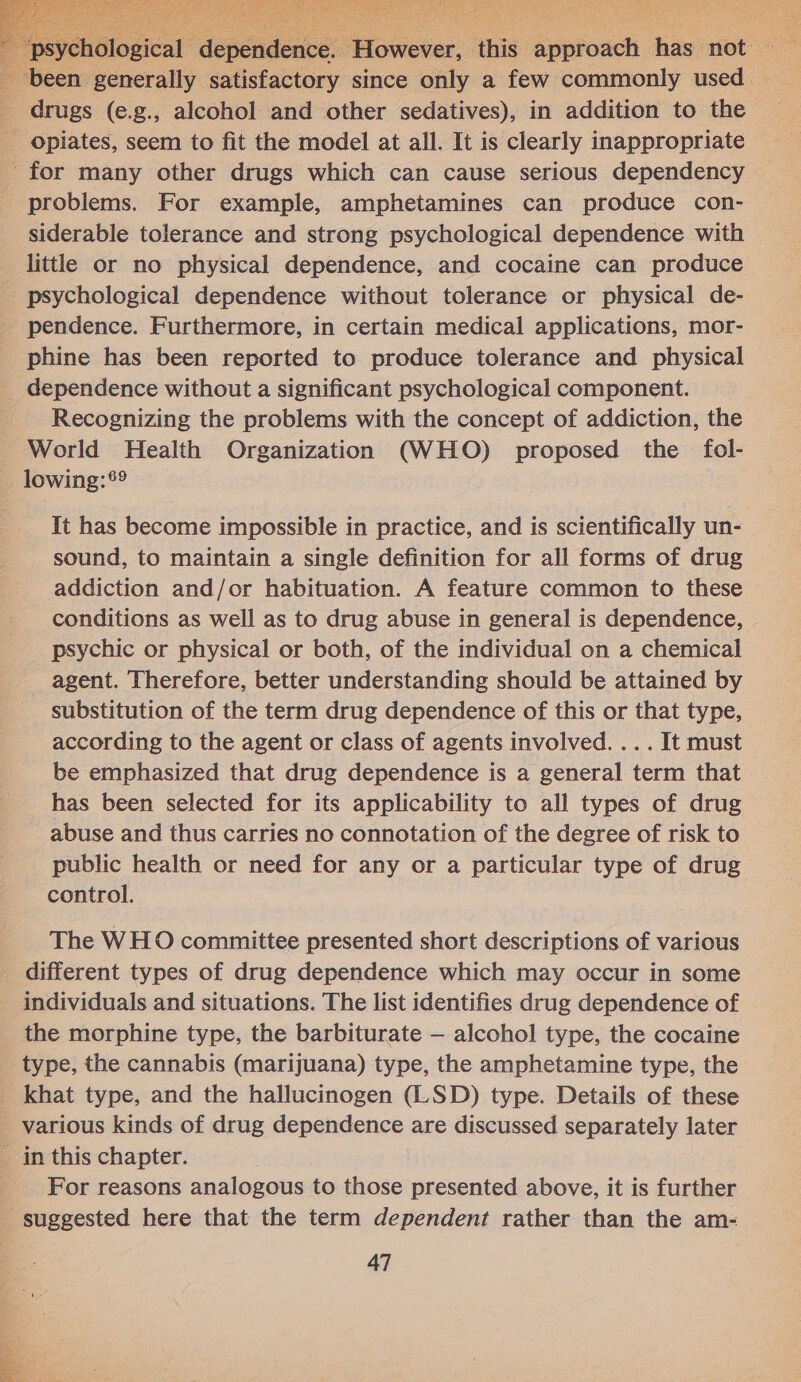     “psy : dependen e. However: ‘this. Speioeen I his not been: generally satisfactory since only a few commonly used | drugs (e.g., alcohol and other sedatives), in addition to the - Opiates, seem to fit the model at all. It is clearly inappropriate for many other drugs which can cause serious dependency problems. For example, amphetamines can produce con- siderable tolerance and strong psychological dependence with little or no physical dependence, and cocaine can produce psychological dependence without tolerance or physical de- pendence. Furthermore, in certain medical applications, mor- phine has been reported to produce tolerance and physical dependence without a significant psychological component. - Recognizing the problems with the concept of addiction, the World Health Organization (WHO) proposed the fol- _ lowing:*®® It has become impossible in practice, and is scientifically un- sound, to maintain a single definition for all forms of drug addiction and/or habituation. A feature common to these conditions as well as to drug abuse in general is dependence, psychic or physical or both, of the individual on a chemical agent. Therefore, better understanding should be attained by substitution of the term drug dependence of this or that type, according to the agent or class of agents involved. ... It must be emphasized that drug dependence is a general term that has been selected for its applicability to all types of drug abuse and thus carries no connotation of the degree of risk to public health or need for any or a particular type of drug control. The WHO committee presented short descriptions of various different types of drug dependence which may occur in some individuals and situations. The list identifies drug dependence of the morphine type, the barbiturate — alcohol type, the cocaine type, the cannabis (marijuana) type, the amphetamine type, the _ khat type, and the hallucinogen (LSD) type. Details of these _ various kinds of drug dependence are discussed separately later in this chapter. | _ For reasons analogous to those presented above, it is further - suggested here that the term dependent rather than the am- 47 OO