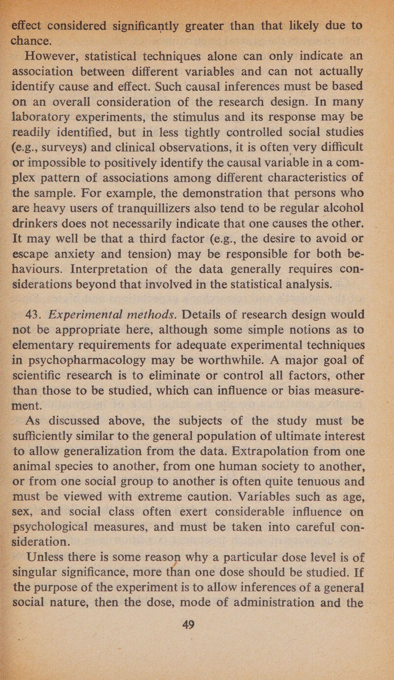  association between different variables and can not actually — _ identify cause and effect. Such causal inferences must be based on an overall consideration of the research design. In many _ laboratory experiments, the stimulus and its response may be _ readily identified, but in less tightly controlled social studies. _ (e.g., surveys) and clinical observations, it is often very difficult or impossible to positively identify the causal variable in a com- _ plex pattern of associations among different characteristics of - the sample. For example, the demonstration that persons who _ are heavy users of tranquillizers also tend to be regular alcohol _ drinkers does not necessarily indicate that one causes the other. _ It may well be that a third factor (e.g., the desire to avoid or escape anxiety and tension) may be responsible for both be- _ haviours. Interpretation of the data generally requires con- _ siderations beyond that involved in the statistical analysis.  43. Experimental methods. Details of research design would _ not be appropriate here, although some simple notions as to _ elementary requirements for adequate experimental techniques in psychopharmacology may be worthwhile. A major goal of scientific research is to eliminate or control all factors, other -. than those to be studied, which can influence or bias measure- _ ment. As discussed above, the subjects of the study must be _ sufficiently similar to the general population of ultimate interest _ to allow generalization from the data. Extrapolation from one - animal species to another, from one human society to another, _ or from one social group to another is often quite tenuous and _ must be viewed with extreme caution. Variables such as age, - sex, and social class often exert considerable influence on ‘psychological measures, and must be taken into careful con- sideration. Unless there is some reason why a particular dose level is of singular significance, more than one dose should be studied. If ‘the purpose of the experiment is to allow inferences of a general ocial nature, then the dose, mode of administration and the 49        