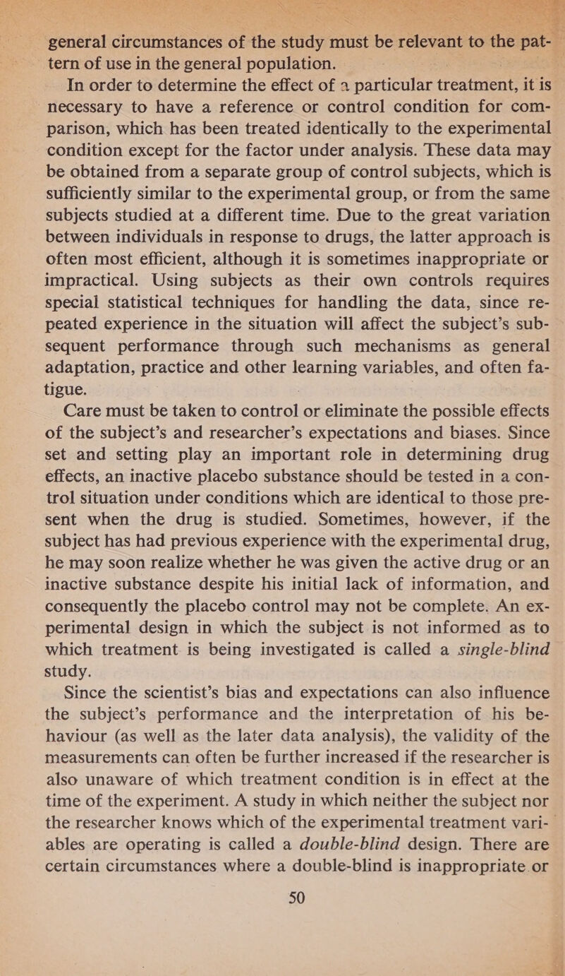  general circumstances of the. sly must be reloane to the epee tern of use in the general population. In order to determine the effect of 2 particulaetl treatment, it is. necessary to have a reference or control condition for com- parison, which has been treated identically to the experimental condition except for the factor under analysis. These data may be obtained from a separate group of control subjects, which is sufficiently similar to the experimental group, or from the same subjects studied at a different time. Due to the great variation between individuals in response to drugs, the latter approach is often most efficient, although it is sometimes inappropriate or impractical. Using subjects as their own controls requires special statistical techniques for handling the data, since re- peated experience in the situation will affect the subject’s sub- sequent performance through such mechanisms as general adaptation, practice and other learning variables, and often fa- tigue. Care must be taken to eanitol or eliminate the possible effects of the subject’s and researcher’s expectations and biases. Since set and setting play an important role in determining drug effects, an inactive placebo substance should be tested in a con- trol situation under conditions which are identical to those pre- sent when the drug is studied. Sometimes, however, if the subject has had previous experience with the experimental drug, he may soon realize whether he was given the active drug or an inactive substance despite his initial lack of information, and consequently the placebo control may not be complete. An ex- perimental design in which the subject is not informed as to which treatment is being investigated is called a single-blind study. Since the scientist’s bias and expectations can also influence the subject’s performance and the interpretation of his be- haviour (as well as the later data analysis), the validity of the measurements can often be further increased if the researcher is also unaware of which treatment condition is in effect at the time of the experiment. A study in which neither the subject nor the researcher knows which of the experimental treatment vari- ables are operating is called a double-blind design. There are certain circumstances where a double-blind is inappropriate.or