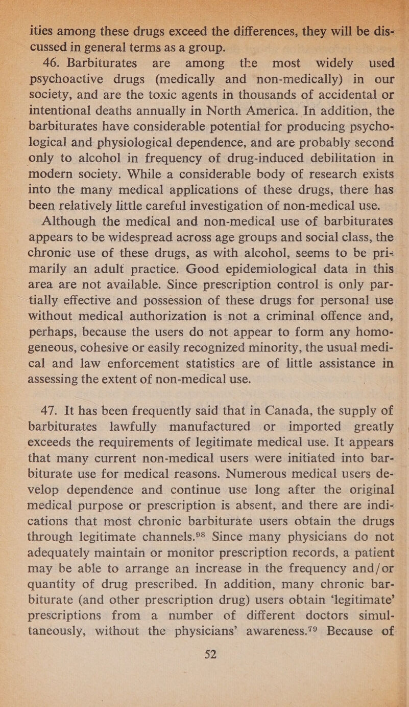     ~ cussed in general terms asa group. aetec seis : _ 46. Barbiturates are among the most widely used — psychoactive drugs (medically and non-medically) in our — society, and are the toxic agents in thousands of accidental or intentional deaths annually in North America. In addition, the barbiturates have considerable potential for producing psycho- logical and physiological dependence, and are probably second only to alcohol in frequency of drug-induced debilitation in modern society. While a considerable body of research exists into the many medical applications of these drugs, there has been relatively little careful investigation of non-medical use. Although the medical and non-medical use of barbiturates appears to be widespread across age groups and social class, the | chronic use of these drugs, as with alcohol, seems to be pri- marily an adult practice. Good epidemiological data in this area are not available. Since prescription control is only par- tially effective and possession of these drugs for personal use without medical authorization is not a criminal offence and, perhaps, because the users do not appear to form any homo- — geneous, cohesive or easily recognized minority, the usual medi- cal and law enforcement statistics are of little assistance in assessing the extent of non-medical use. 47. It has been frequently said that in Canada, the supply of barbiturates lawfully manufactured or imported greatly © exceeds the requirements of legitimate medical use. It appears that many current non-medical users were initiated into bar- biturate use for medical reasons. Numerous medical users de- velop dependence and continue use long after the original medical purpose or prescription is absent, and there are indi- cations that most chronic barbiturate users obtain the drugs through legitimate channels.°? Since many physicians do not adequately maintain or monitor prescription records, a patient may be able to arrange an increase in the frequency and/or quantity of drug prescribed. In addition, many chronic bar- biturate (and other prescription drug) users obtain ‘legitimate’ prescriptions from a number of different doctors simul-— taneously, without the physicians’ awareness.’® Because of — 52 ee} =H + wy et | a vo Mat a