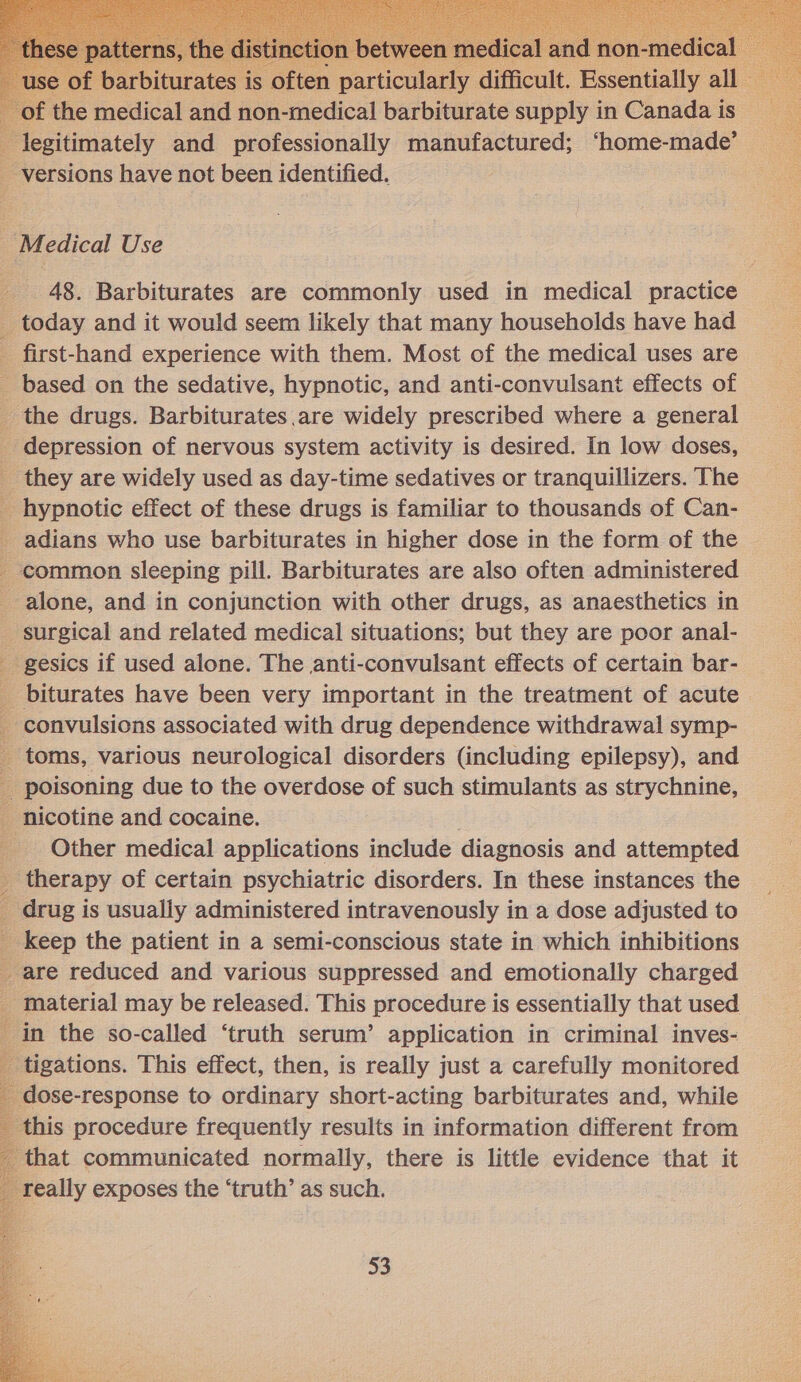    x the medical and non-medical barbiturate se ee in Chnadus is legitimately and professionally manufactured; ‘home-made’ _ versions have not been identified. Medical Use 48. Barbiturates are commonly used in medical practice 4 today and it would seem likely that many households have had _ first-hand experience with them. Most of the medical uses are _ based on the sedative, hypnotic, and anti-convulsant effects of _ the drugs. Barbiturates are widely prescribed where a general _ depression of nervous system activity is desired. In low doses, _ they are widely used as day-time sedatives or tranquillizers. The _ hypnotic effect of these drugs is familiar to thousands of Can- _ adians who use barbiturates in higher dose in the form of the © _ common sleeping pill. Barbiturates are also often administered alone, and in conjunction with other drugs, as anaesthetics in surgical and related medical situations; but they are poor anal- _ gesics if used alone. The anti-convulsant effects of certain bar- _ biturates have been very important in the treatment of acute _ convulsions associated with drug dependence withdrawal symp- _ toms, various neurological disorders (including epilepsy), and f poisoning due to the overdose of such stimulants as strychnine, _ nicotine and cocaine. _ Other medical applications include diagnosis and attempted y therapy of certain psychiatric disorders. In these instances the _ drug is usually administered intravenously in a dose adjusted to _ keep the patient in a semi-conscious state in which inhibitions _ are reduced and various suppressed and emotionally charged g material may be released. This procedure is essentially that used in the so-called ‘truth serum’ application in criminal inves- : B sications. This effect, then, is really just a carefully monitored Oe ics cone to ordinary short-acting barbiturates and, while _ this procedure frequently results in information different from that communicated normally, there is little evidence that it really exposes the ‘truth’ as such. 