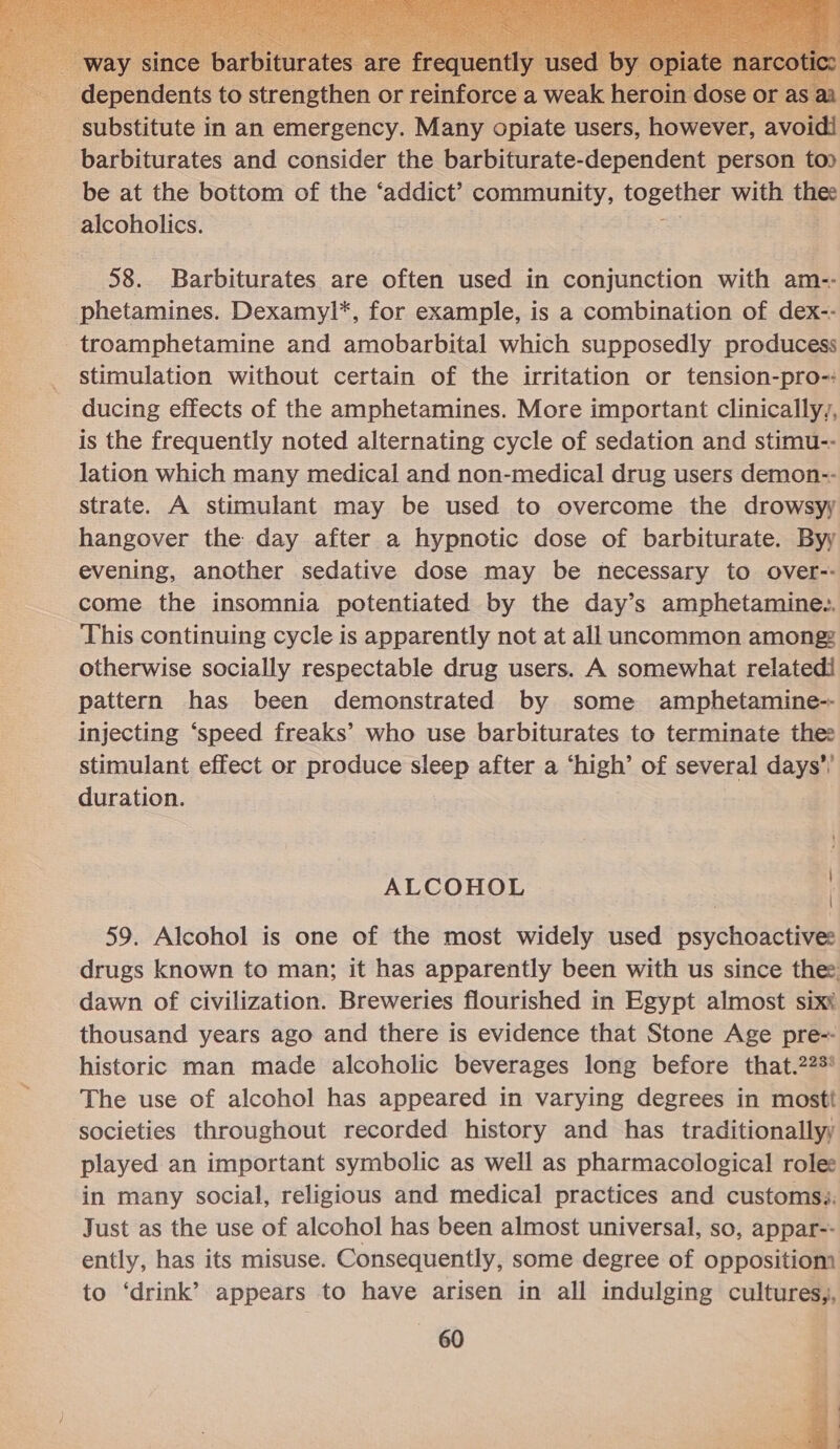    dependents to strengthen or relliforce a Weak heroin dose substitute in an emergency. Many opiate users, however, avoid! barbiturates and consider the barbiturate-dependent person top be at the bottom of the ‘addict’? community, tOees with thee alcoholics. 58. Barbiturates are often used in conjunction with am-- phetamines. Dexamyl*, for example, is a combination of dex-- troamphetamine and amobarbital which supposedly producess stimulation without certain of the irritation or tension-pro-: ducing effects of the amphetamines. More important clinicallyy, is the frequently noted alternating cycle of sedation and stimu-- lation which many medical and non-medical drug users demon-- strate. A stimulant may be used to overcome the drowsyy hangover the day after a hypnotic dose of barbiturate. Byy evening, another sedative dose may be hecessary to over-- come the insomnia potentiated by the day’s amphetamine.. This continuing cycle is apparently not at all uncommon amongz otherwise socially respectable drug users. A somewhat relatedi pattern has been demonstrated by some amphetamine-- injecting ‘speed freaks’ who use barbiturates to terminate the: stimulant effect or produce sleep after a ‘high’ of several days’! duration. 59. Alcohol is one of the most widely used psychoactive: drugs known to man; it has apparently been with us since thee dawn of civilization. Breweries flourished in Egypt almost sixt thousand years ago and there is evidence that Stone Age pre-- historic man made alcoholic beverages long before that.223* The use of alcohol has appeared in varying degrees in mostt societies throughout recorded history and has traditionallyy played an important symbolic as well as pharmacological rolee in many social, religious and medical practices and customsi: Just as the use of alcohol has been almost universal, so, appar-- ently, has its misuse. Consequently, some degree of oppositiom to ‘drink’ appears to have arisen in all indulging cultures,, 60 : | ALCOHOL 