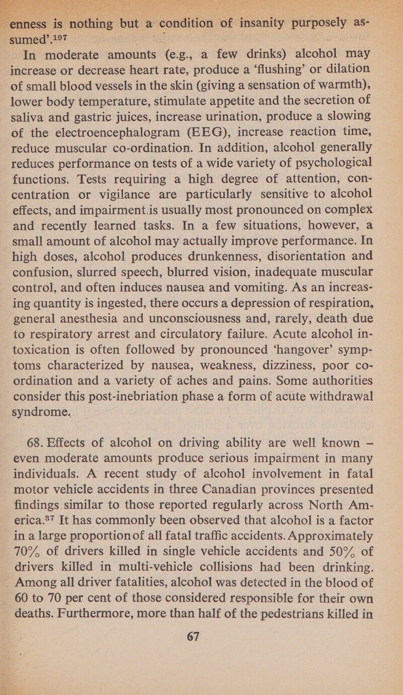  7€ s is “nothing but a “condition of: insanity purposely a as- : sumed’.197 In moderate anselats Xe: g., 7a fo drinks) icone! may increase or decrease heart rate, produce a ‘flushing’ or dilation of small blood vessels in the skin (giving a sensation of warmth), lower body temperature, stimulate appetite and the secretion of saliva and gastric juices, increase urination, produce a slowing of the electroencephalogram (EEG), increase reaction time, reduce muscular co-ordination. In addition, alcohol generally reduces performance on tests of a wide variety of psychological functions. Tests requiring a high degree of attention, con- centration or vigilance are particularly sensitive to alcohol effects, and impairment.is usually most pronounced on complex and recently learned tasks. In a few situations, however, a small amount of alcohol may actually improve performance. In high doses, alcohol produces drunkenness, disorientation and confusion, slurred speech, blurred vision, inadequate muscular control, and often induces nausea and vomiting. As an increas- ing quantity is ingested, there occurs a depression of respiration, general anesthesia and unconsciousness and, rarely, death due to respiratory arrest and circulatory failure. Acute alcohol in- toxication is often followed by pronounced ‘hangover’ symp- toms characterized by nausea, weakness, dizziness, poor co- ordination and a variety of aches and pains. Some authorities _ consider this post-inebriation phase a form of acute withdrawal syndrome. 68. Effects of alcohol on driving ability are well known - even moderate amounts produce serious impairment in many individuals. A recent study of alcohol involvement in fatal motor vehicle accidents in three Canadian provinces presented findings similar to those reported regularly across North Am- erica.27 It has commonly been observed that alcohol is a factor in a large proportionof all fatal traffic accidents. Approximately 70%, of drivers killed in single vehicle accidents and 50% of drivers killed in multi-vehicle collisions had been drinking. Among all driver fatalities, alcohol was detected in the blood of 60 to 70 per cent of those considered responsible for their own deaths. Furthermore, more than half of the pedestrians killed in  