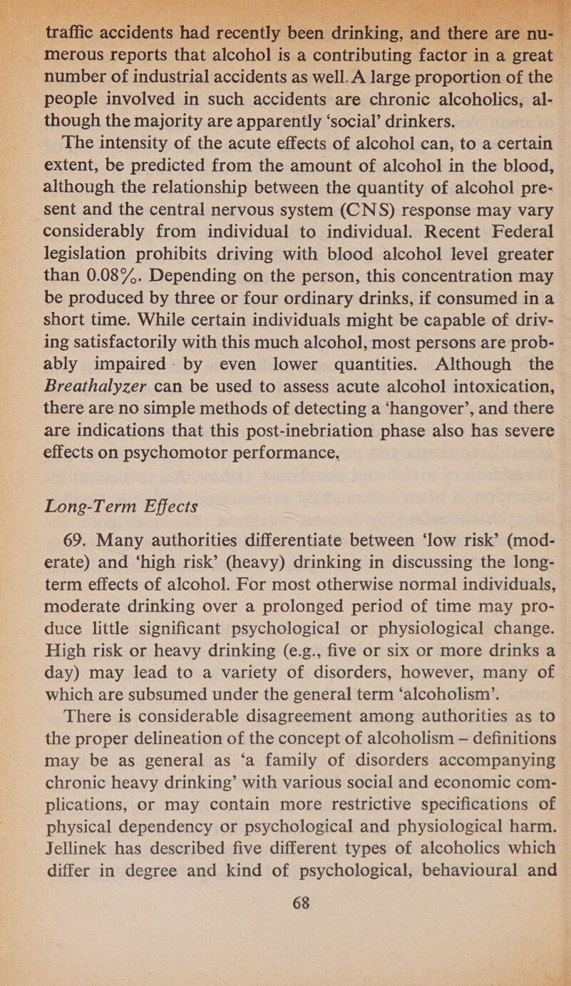    traffic n ently been drinking, and there are mt merous reports that alcohol is a contributing factor in a great number of industrial accidents as well. A large proportion of the people involved in such accidents are chronic alcoholics, al- though the majority are apparently ‘social’ drinkers. The intensity of the acute effects of alcohol can, to a certain extent, be predicted from the amount of alcohol in the blood, although the relationship between the quantity of alcohol pre- sent and the central nervous system (CNS) response may vary considerably from individual to individual. Recent Federal legislation prohibits driving with blood alcohol level greater than 0.089%. Depending on the person, this concentration may be produced by three or four ordinary drinks, if consumed in a short time. While certain individuals might be capable of driv- ing satisfactorily with this much alcohol, most persons are prob- ably impaired: by even lower quantities. Although the Breathalyzer can be used to assess acute alcohol intoxication, there are no simple methods of detecting a ‘hangover’, and there are indications that this post-inebriation phase also has severe effects on psychomotor performance. 69. Many authorities differentiate between ‘low risk’ (mod- erate) and ‘high risk’ (heavy) drinking in discussing the long- term effects of alcohol. For most otherwise normal individuals, moderate drinking over a prolonged period of time may pro- duce little significant psychological or physiological change. High risk or heavy drinking (e.g., five or six or more drinks a day) may lead to a variety of disorders, however, many of which are subsumed under the general term ‘alcoholism’. There is considerable disagreement among authorities as to the proper delineation of the concept of alcoholism — definitions may be as general as ‘a family of disorders accompanying chronic heavy drinking’ with various social and economic com- plications, or may contain more restrictive specifications of physical dependency or psychological and physiological harm. Jellinek has described five different types of alcoholics which differ in degree and kind of psychological, behavioural and 