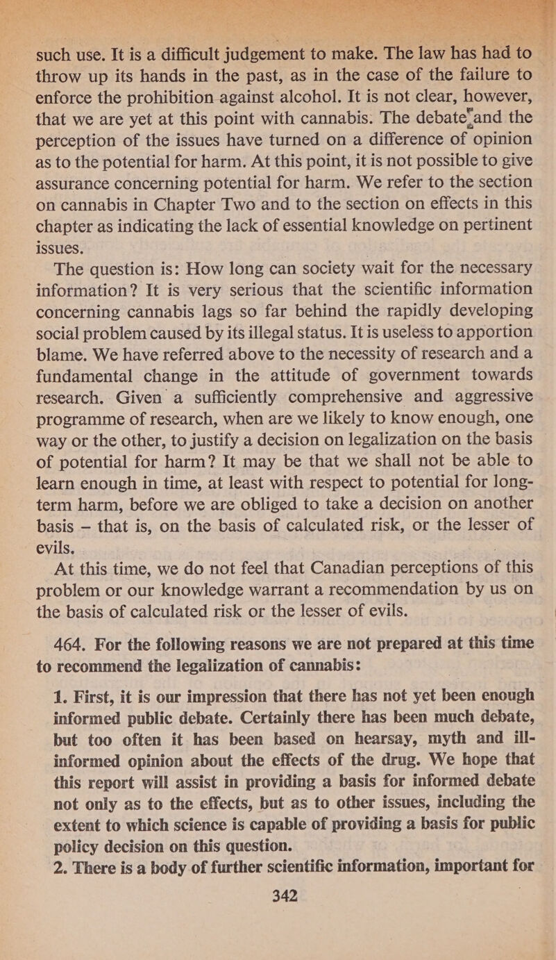  : such use. It is a difficult Fite pein to Piers The law has had t icy. ‘i throw up its hands in the past, as in the case of the failure to enforce the prohibition against alcohol. It is not clear, however, that we are yet at this point with cannabis. The debateand the perception of the issues have turned on a difference of opinion as to the potential for harm. At this point, it is not possible to give assurance concerning potential for harm. We refer to the section on cannabis in Chapter Two and to the section on effects in this chapter as indicating the lack of essential knowledge on pertinent issues. | | The question is: How long can society wait for the necessary information? It is very serious that the scientific information concerning cannabis lags so far behind the rapidly developing social problem caused by its illegal status. It is useless to apportion blame. We have referred above to the necessity of research and a fundamental change in the attitude of government towards research. Given a sufficiently comprehensive and aggressive programme of research, when are we likely to know enough, one way or the other, to justify a decision on legalization on the basis of potential for harm? It may be that we shall not be able to learn enough in time, at least with respect to potential for long- term harm, before we are obliged to take a decision on another basis — that is, on the basis of calculated risk, or the lesser of evils. At this time, we do not feel that Canadian perceptions oy this problem or our knowledge warrant a recommendation by us on the basis of calculated risk or the lesser of evils. 464. For the following reasons we are not prepared at this time to recommend the legalization of cannabis: 1. First, it is our impression that there has not yet been enough informed public debate. Certainly there has been much debate, but too often it has been based on hearsay, myth and ill- informed opinion about the effects of the drug. We hope that this report will assist in providing a basis for informed debate not only as to the effects, but as to other issues, including the extent to which science is capable of providing a basis for public policy decision on this question. 2. There is a body of further scientific information, important for