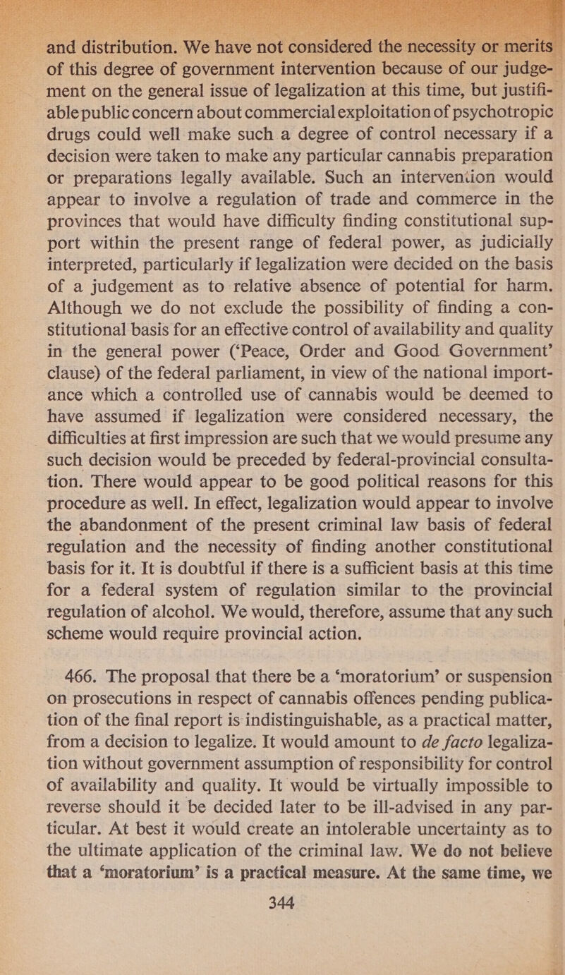  | ad tribution. We ha’ of this degree of government intervention! fees ‘Of our judge- ment on the general issue of legalization at this time, but justifi- _ able public concern about commercial exploitation of psychotropic drugs could well make such a degree of control necessary if a decision were taken to make any particular cannabis preparation or preparations legally available. Such an intervention would appear to involve a regulation of trade and commerce in the provinces that would have difficulty finding constitutional sup- port within the present range of federal power, as judicially interpreted, particularly if legalization were decided on the basis of a judgement as to relative absence of potential for harm. Although we do not exclude the possibility of finding a con- stitutional basis for an effective control of availability and quality in the general power (‘Peace, Order and Good Government’ clause) of the federal parliament, in view of the national import- ance which a controlled use of cannabis would be deemed to have assumed if legalization were considered necessary, the difficulties at first impression are such that we would presume any such decision would be preceded by federal-provincial consulta- tion. There would appear to be good political reasons for this procedure as well. In effect, legalization would appear to involve the abandonment of the present criminal law basis of federal regulation and the necessity of finding another constitutional basis for it. It is doubtful if there is a sufficient basis at this time for a federal system of regulation similar to the provincial regulation of alcohol. We would, therefore, assume that any such | scheme would require provincial action. |  466. The proposal that there be a ‘moratorium’ or suspension on prosecutions in respect of cannabis offences pending publica- tion of the final report is indistinguishable, as a practical matter, from a decision to legalize. It would amount to de facto legaliza- tion without government assumption of responsibility for control of availability and quality. It would be virtually impossible to reverse should it be decided later to be ill-advised in any par- ticular. At best it would create an intolerable uncertainty as to the ultimate application of the criminal law. We do not believe that a ‘moratorium’ is a practical measure. At the same time, we 344 z