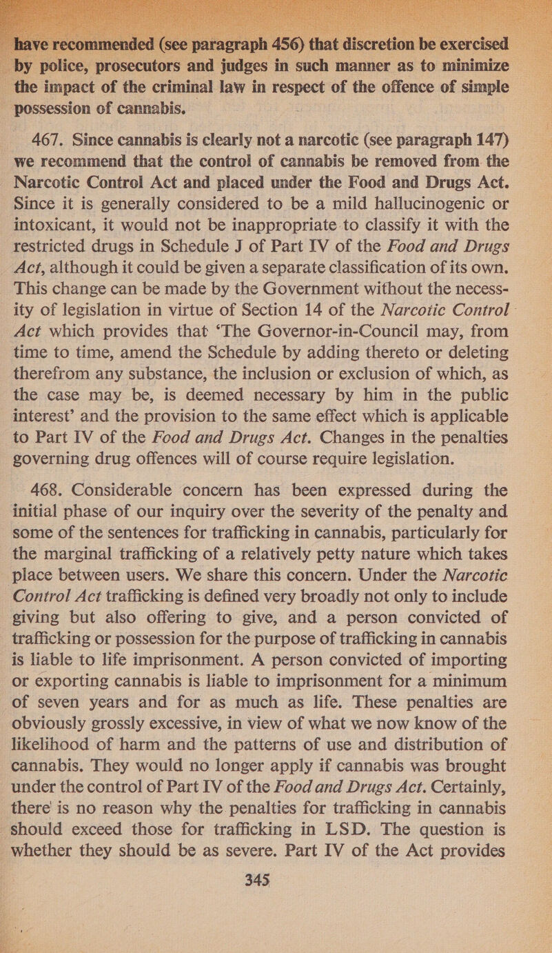   by police, prosecutors and judges in such manner as to minimize _ the impact of the criminal law in respect of the offence of simple possession of cannabis.   467. Since cannabis is clearly not a narcotic (see paragraph 147) we recommend that the control of cannabis be removed from the Narcotic Control Act and placed under the Food and Drugs Act. Since it is generally considered to be a mild hallucinogenic or intoxicant, it would not be inappropriate to classify it with the restricted drugs in Schedule J of Part IV of the Food and Drugs Act, although it could be given a separate classification of its own. This change can be made by the Government without the necess- ity of legislation in virtue of Section 14 of the Narcotic Control Act which provides that ‘The Governor-in-Council may, from time to time, amend the Schedule by adding thereto or deleting therefrom any substance, the inclusion or exclusion of which, as the case may be, is deemed necessary by him in the public interest’ and the provision to the same effect which is applicable to Part IV of the Food and Drugs Act. Changes in the penalties governing drug offences will of course require legislation. 468. Considerable concern has been expressed during the initial phase of our inquiry over the severity of the penalty and some of the sentences for trafficking in cannabis, particularly for the marginal trafficking of a relatively petty nature which takes place between users. We share this concern. Under the Narcotic Control Act trafficking is defined very broadly not only to include giving but also offering to give, and a person convicted of trafficking or possession for the purpose of trafficking in cannabis is liable to life imprisonment. A person convicted of importing or exporting cannabis is liable to imprisonment for a minimum of seven years and for as much as life. These penalties are obviously grossly excessive, in view of what we now know of the likelihood of harm and the patterns of use and distribution of cannabis. They would no longer apply if cannabis was brought under the control of Part IV of the Food and Drugs Act. Certainly, there’ is no reason why the penalties for trafficking in cannabis should exceed those for trafficking in LSD. The question is whether they should be as severe. Part IV of the Act provides 345 