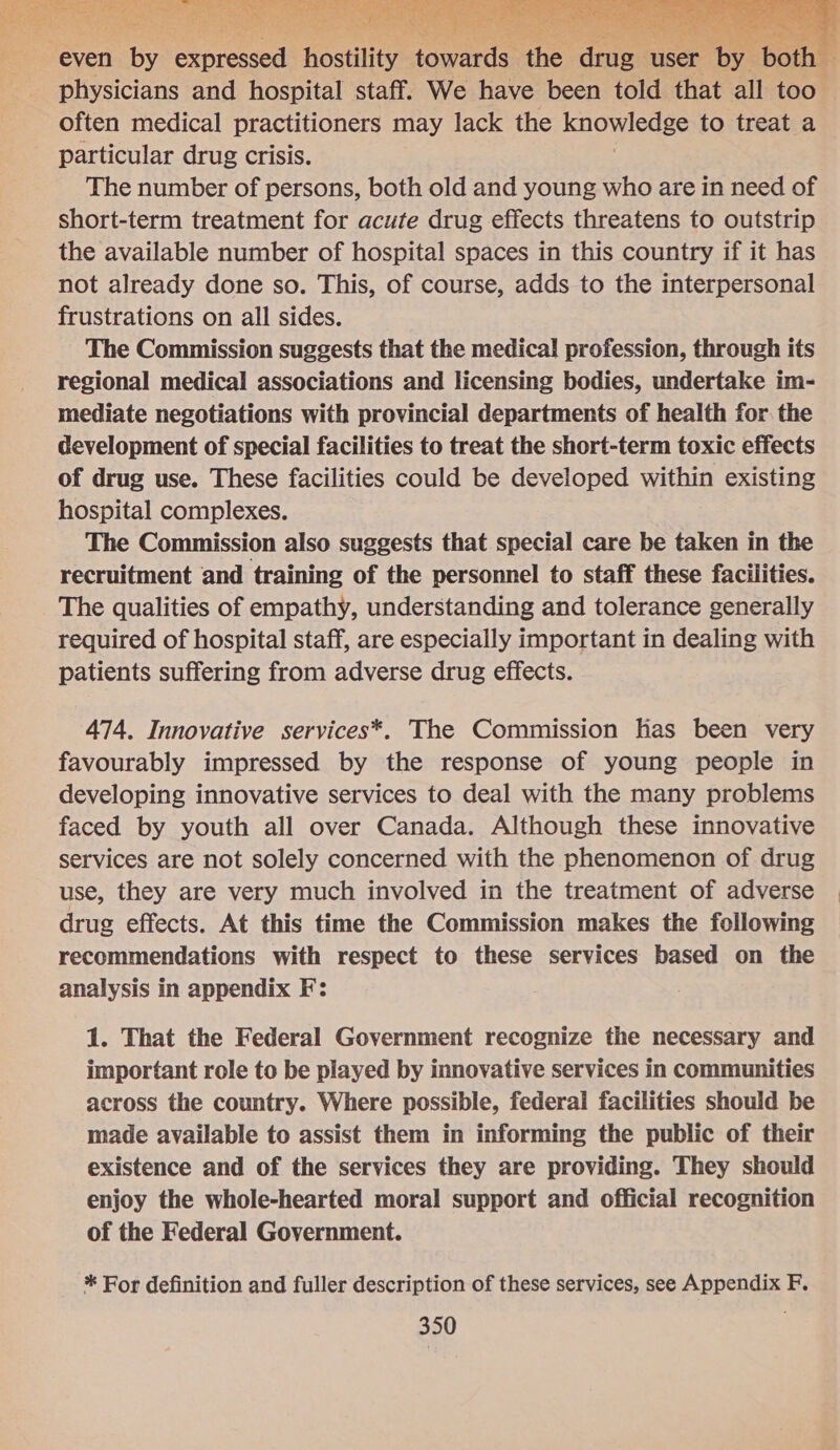   physicians and hospital staff. We have been told that all too often medical practitioners may lack the knowledge to treat a particular drug crisis. The number of persons, both old and young who are in need of short-term treatment for acute drug effects threatens to outstrip the available number of hospital spaces in this country if it has not already done so. This, of course, adds to the interpersonal frustrations on all sides. The Commission suggests that the medical profession, through its regional medical associations and licensing bodies, undertake im- mediate negotiations with provincial departments of health for. the development of special facilities to treat the short-term toxic effects of drug use. These facilities could be developed within existing hospital complexes. The Commission also suggests that special care be taken in the recruitment and training of the personnel to staff these facilities. The qualities of empathy, understanding and tolerance generally required of hospital staff, are especially important in dealing with patients suffering from adverse drug effects. 474. Innovative services*. The Commission has been very favourably impressed by the response of young people in developing innovative services to deal with the many problems faced by youth all over Canada. Although these innovative services are not solely concerned with the phenomenon of drug use, they are very much involved in the treatment of adverse drug effects. At this time the Commission makes the following recommendations with respect to these services based on the analysis in appendix F: : 1. That the Federal Government recognize the necessary and important role to be played by innovative services in communities across the country. Where possible, federal facilities should be made available to assist them in informing the public of their existence and of the services they are providing. They should enjoy the whole-hearted moral support and official recognition of the Federal Government. * For definition and fuller description of these services, see Appendix F.