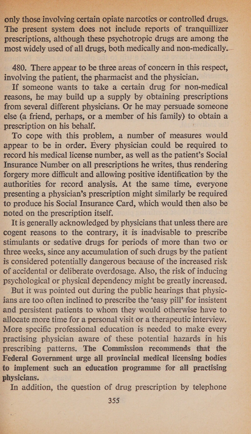  BUNCH Wels. aA okay NAN NNO Mere AC Ye BES i Par ec Se a a MSc Bites ot a Peas Soe   y those involving certain opiate narcotics or controlled drugs. The present system does not include reports of tranquillizer prescriptions, although these psychotropic drugs are among the most widely used of all drugs, both medically and non-medically.— 480. There appear to be three areas of concern in this respect, involving the patient, the pharmacist and the physician. If someone wants to take a certain drug for non-medical reasons, he may build up a supply by obtaining prescriptions from several different physicians. Or he may persuade someone else (a friend, perhaps, or a member of his family) to yee a prescription on his behalf. To cope with this problem, a number of measures would appear to be in order. Every physician could be required to record his medical license number, as well as the patient’s Social Insurance Number on all prescriptions he writes, thus rendering forgery more difficult and allowing positive identification by the authorities for record analysis. At the same time, everyone presenting a physician’s prescription might similarly be required to produce his Social Insurance Card, which would then also be noted on the prescription itself. It is generally acknowledged by physicians that unless there are cogent reasons to the contrary, it is inadvisable to prescribe stimulants or sedative drugs for periods of more than two or three weeks, since any accumulation of such drugs by the patient is considered potentially dangerous because of the increased risk of accidental or deliberate overdosage. Also, the risk of inducing psychological or physical dependency might be greatly increased. But it was pointed out during the public hearings that physic- jans are too often inclined to prescribe the ‘easy pill’ for insistent and persistent patients to whom they would otherwise have to allocate more time for a personal visit or a therapeutic interview. More specific professional education is needed to make every practising physician aware of these potential hazards in his prescribing patterns. The Commission recommends that the Federal Government urge all provincial medical licensing bodies to implement such an education programme for all practising physicians. In addition, the question of drug prescription by telephone