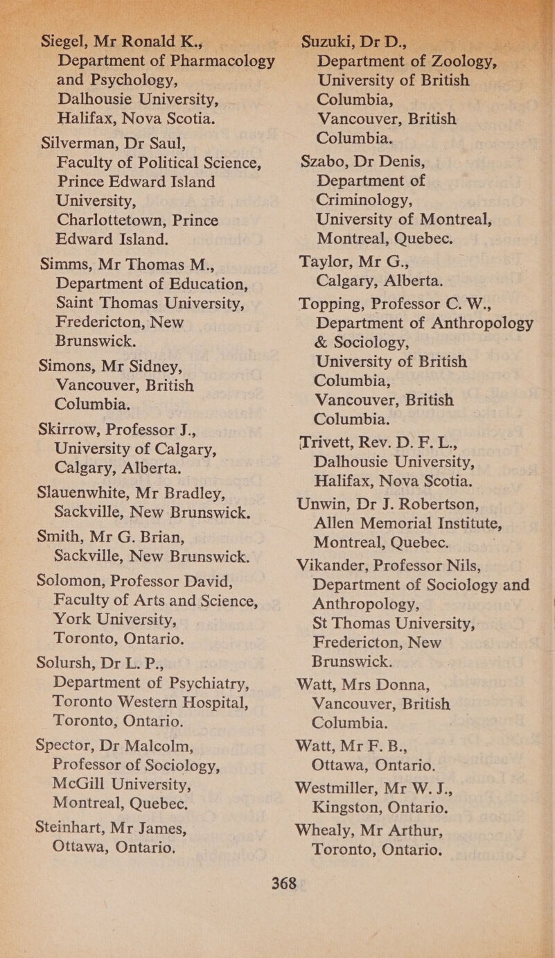    and Psychology, Halifax, Nova Scotia. Silverman, Dr Saul, ae Faculty of Political Science, University, Charlottetown, Prince Simms, Mr Thomas M.., Department of Education, Saint Thomas University, Fredericton, New Brunswick. Simons, Mr Sidney, Vancouver, British Skirrow, Professor J = University of Calgary, Calgary, Alberta. Slauenwhite, Mr Bradley, Sackville, New Brunswick. Smith, Mr G. Brian, Solomon, Professor David, Faculty of Arts and Science, York University, Toronto, Ontario. Solursh, Dr L. P., Department of Psychiatry, Toronto Western Hospital, Spector, Dr Malcolm, Professor of Sociology, McGill University, Montreal, Quebec. Steinhart, Mr James, Ottawa, Ontario.   University of British Vancouver, British Criminology, University of Montreal, Calgary, Alberta. Department of Anthropology &amp; Sociology, University of British Vancouver, British Dalhousie University, Halifax, Nova Scotia. Allen Memorial Institute, Montreal, Quebec. Department of Sociology and Anthropology, St Thomas University, Fredericton, New Brunswick. Vancouver, British Ottawa, Ontario. Kingston, Ontario. Toronto, Ontario. 