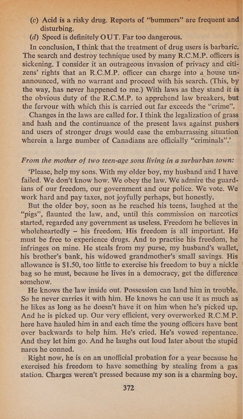   (c) Acid is a risky drug. Repc disturbing. (d) Speed is definitely OUT. Part too danigeroas In conclusion, I think that the treatment of drug users is barbaric. The search and destroy technique used by many R.C.M.P. officers is sickening. I consider it an outrageous invasion of privacy and citi- zens’ rights that an R.C.M.P. officer can charge into a house un- announced, with no warrant and proceed with his search. (This, by the way, has never happened to me.) With laws as they stand it is the obvious duty of the R.C.M.P. to apprehend law breakers, but the fervour with which this is carried out far exceeds the “crime”. Changes in the laws are called for. I think the legalization of grass and hash and the continuance of the present laws against pushers and users of stronger drugs would ease the embarrassing situation wherein a large number of Canadians are officially “criminals”.’ From the mother of two teen-age sons living in a surburban town: ‘Please, help my sons. With my older boy, my husband and I have failed. We don’t know how. We obey the law. We admire the guard- ians of our freedom, our government and our police. We vote. We work hard and pay taxes, not joyfully perhaps, but honestly. But the older boy, soon as he reached his teens, laughed at the “pigs”, flaunted the law, and, until this commission on narcotics started, regarded any government as useless. Freedom he believes in wholeheartedly — his freedom. His freedom is all important. He must be free to experience drugs. And to practise his freedom, he infringes on mine. He steals from my purse, my husband’s wallet, his brother’s bank, his widowed grandmother’s small savings. His allowance is $1.50, too little to exercise his freedom to buy a nickle bag so he must, because he lives in a democracy, get the difference somehow. He knows the law inside out. Possession can land him in trouble. he likes as long as he doesn’t have it on him when he’s picked up. And he is picked up. Our very efficient, very overworked R.C.M.P. here have hauled him in and each time the young officers have bent over backwards to help him. He’s cried. He’s vowed repentance. And they let him go. And he laughs out loud later about the stupid narcs he conned. Right now, he is on an unofficial probation for a year because he exercised his freedom to have something by stealing from a gas station. Charges weren’t pressed because my son is a charming boy. 372  vee J