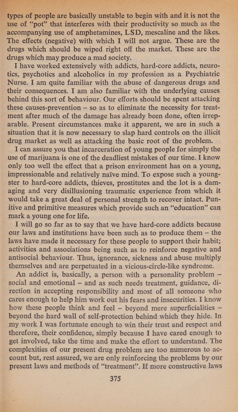 Sees ey ee AE: eee     r people are basically, peaibte to beh ae ae it is not the E-use of “pot” that interferes with their productivity so much as the accompanying use of amphetamines, LSD, mescaline and the likes. The effects (negative) with which I will not argue. These are the _ drugs which should be wiped right off the market. These are the drugs which may produce a mad society. I have worked extensively with addicts, hard-core addicts, neuro- tics, psychotics and alcoholics in my profession as a Psychiatric Nurse. I am quite familiar with the abuse of dangerous drugs and their consequences. I am also familiar with the underlying causes behind this sort of behaviour. Our efforts should be spent attacking these causes-prevention — so as to eliminate the necessity for treat- ment after much of the damage has already been done, often irrep- arable. Present circumstances make it apparent, we are in such a situation that it is now necessary to slap hard controls on the illicit drug market as well as attacking the basic root of the problem. I can assure you that incarceration of young people for simply the use of marijuana is one of the deadliest mistakes of our time. I know only too well the effect that a prison environment has on a young, impressionable and relatively naive mind. To expose such a young- ster to hard-core addicts, thieves, prostitutes and the lot is a dam- aging and very disillusioning traumatic experience from which it would take a great deal of personal strength to recover intact. Pun- itive and primitive measures which provide such an “education” can mark a young one for life. ~~ J will go so far as to say that we have hard-core addicts because our laws and institutions have been such as to produce them — the laws have made it necessary for these people to support their habit; activities and associations being such as to reinforce negative and antisocial behaviour. Thus, ignorance, sickness and abuse multiply themselves and are perpetuated in a vicious-circle-like syndrome. _ An addict is, basically, a person with a personality problem — social and emotional — and as such needs treatment, guidance, di- rection in accepting responsibility and most of all someone who cares enough to help him work out his fears and insecurities. I know how these people think and feel - beyond mere superficialities — beyond the hard wall of self-protection behind which they hide. In my work I was fortunate enough to win their trust and respect and therefore, their confidence, simply because I have cared enough to get involved, take the time and make the effort to understand. The complexities of our present drug problem are too numerous to ac- count but, rest assured, we are only reinforcing the problems by our present laws and methods of “treatment’’. If more constructive laws 375 